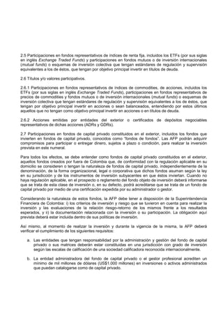 2.5 Participaciones en fondos representativos de índices de renta fija, incluidos los ETFs (por sus siglas
en inglés Exchange Traded Funds) y participaciones en fondos mutuos o de inversión internacionales
(mutual funds) o esquemas de inversión colectiva que tengan estándares de regulación y supervisión
equivalentes a los de éstos, que tengan por objetivo principal invertir en títulos de deuda.

2.6 Títulos y/o valores participativos.

2.6.1 Participaciones en fondos representativos de índices de commodities, de acciones, incluidos los
ETFs (por sus siglas en inglés Exchange Traded Funds), participaciones en fondos representativos de
precios de commodities y fondos mutuos o de inversión internacionales (mutual funds) o esquemas de
inversión colectiva que tengan estándares de regulación y supervisión equivalentes a los de éstos, que
tengan por objetivo principal invertir en acciones o sean balanceados, entendiendo por estos últimos
aquellos que no tengan como objetivo principal invertir en acciones o en títulos de deuda.

2.6.2 Acciones emitidas por entidades del exterior o certificados de depósitos negociables
representativos de dichas acciones (ADRs y GDRs).

2.7 Participaciones en fondos de capital privado constituidos en el exterior, incluidos los fondos que
invierten en fondos de capital privado, conocidos como “fondos de fondos”. Las AFP podrán adquirir
compromisos para participar o entregar dinero, sujetos a plazo o condición, para realizar la inversión
prevista en este numeral.

Para todos los efectos, se debe entender como fondos de capital privado constituidos en el exterior,
aquellos fondos creados por fuera de Colombia que, de conformidad con la regulación aplicable en su
domicilio se consideren o tengan la naturaleza de fondos de capital privado, independientemente de la
denominación, de la forma organizacional, legal o corporativa que dichos fondos asuman según la ley
en su jurisdicción y de los instrumentos de inversión subyacentes en que éstos inviertan. Cuando no
haya regulación aplicable, en el prospecto o reglamento del fondo objeto de inversión deberá informarse
que se trata de esta clase de inversión o, en su defecto, podrá acreditarse que se trata de un fondo de
capital privado por medio de una certificación expedida por su administrador o gestor.

Considerando la naturaleza de estos fondos, la AFP debe tener a disposición de la Superintendencia
Financiera de Colombia: i) los criterios de inversión y riesgo que se tuvieron en cuenta para realizar la
inversión y las evaluaciones de la relación riesgo-retorno de los mismos frente a los resultados
esperados, y ii) la documentación relacionada con la inversión o su participación. La obligación aquí
prevista deberá estar incluida dentro de sus políticas de inversión.

Así mismo, al momento de realizar la inversión y durante la vigencia de la misma, la AFP deberá
verificar el cumplimiento de los siguientes requisitos:

   a. Las entidades que tengan responsabilidad por la administración y gestión del fondo de capital
      privado o sus matrices deberán estar constituidas en una jurisdicción con grado de inversión
      según las escalas de calificación de una sociedad calificadora reconocida internacionalmente.

   b. La entidad administradora del fondo de capital privado o el gestor profesional acrediten un
      mínimo de mil millones de dólares (US$1.000 millones) en inversiones o activos administrados
      que puedan catalogarse como de capital privado.
 