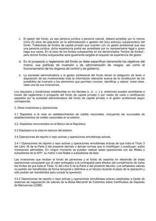c. El gestor del fondo, ya sea persona jurídica o persona natural, deberá acreditar por lo menos
      cinco (5) años de operación en la administración o gestión del (los) activo(s) subyacente(s) del
      fondo. Tratándose de fondos de capital privado que cuenten con un gestor profesional que sea
      una persona jurídica, dicha experiencia podrá ser acreditada por su representante legal o quien
      haga sus veces. En el caso de los fondos subyacentes en los denominados “fondos de fondos”,
      para dichos fondos subyacentes será igualmente exigible el requisito de experiencia del gestor.

   d. En el prospecto o reglamento del fondo se debe especificar claramente los objetivos del
      mismo, sus políticas de inversión y de administración de riesgos, así como el
      funcionamiento de los órganos de control y de gobierno.

   e. La sociedad administradora o el gestor profesional del fondo tienen la obligación de tener a
      disposición de los inversionistas toda la información relevante acerca de la constitución de los
      portafolios de inversión y los elementos que permitan conocer, identificar y valorar, entre otras,
      cada una de sus inversiones.

Los requisitos y condiciones establecidas en los literales a., b., c. y e. anteriores pueden acreditarse a
través del reglamento o prospecto del fondo de capital privado o por medio de carta o certificación
expedida por la sociedad administradora del fondo de capital privado o el gestor profesional según
corresponda.

3. Otras inversiones y operaciones

3.1 Depósitos a la vista en establecimientos de crédito nacionales, incluyendo las sucursales de
establecimientos de crédito nacionales en el exterior.

3.2. Depósitos remunerados en el Banco de la República.

3.3 Depósitos a la vista en bancos del exterior.

3.4 Operaciones de reporto o repo activas y operaciones simultáneas activas.

3.4.1 Operaciones de reporto o repo activas y operaciones simultáneas activas de que trata el Título 3
del Libro 36 de la Parte 2 del presente decreto o demás normas que lo modifiquen o sustituyan, sobre
inversiones admisibles. En ningún momento se pueden realizar estas operaciones con las filiales o
subsidiarias de la AFP, su matriz o las filiales o subsidiarias de ésta.

Las inversiones que reciban el fondo de pensiones y el fondo de cesantía en desarrollo de estas
operaciones computarán por el valor entregado a la contraparte para efectos del cumplimiento de todos
los límites de que trata el Título 12 del Libro 6 de la Parte 2 del presente decreto. Los señalados valores
no podrán ser transferidos de forma temporal o definitiva a un tercero durante el plazo de la operación y
sólo podrán ser transferidos para cumplir la operación.

3.4.2 Operaciones de reporto o repo activas y operaciones simultáneas activas celebradas a través de
sistemas de negociación de valores de la Bolsa Mercantil de Colombia sobre Certificados de Depósito
de Mercancías (CDM).
 