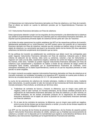 3.5 Operaciones con instrumentos financieros derivados con fines de cobertura y con fines de inversión.
Para el efecto se tendrá en cuenta la definición prevista por la Superintendencia Financiera de
Colombia.

3.5.1 Instrumentos financieros derivados con fines de cobertura.

Estas operaciones deberán cumplir con los requisitos de documentación y de efectividad de la cobertura
que señale la Superintendencia Financiera de Colombia para los instrumentos financieros derivados, sin
importar que las posiciones primarias objeto de cobertura formen parte del ‘Libro de Tesorería’.

Los límites de estas operaciones los podrán establecer las AFP en las respectivas políticas de inversión,
debidamente aprobadas por su Junta Directiva. Las AFP podrán cerrar una posición de un instrumento
financiero derivado con fines de cobertura, siempre que los contratos se realicen sobre el mismo activo
objeto de cobertura y su vencimiento sea igual o se encuentre dentro de los treinta (30) días calendario
anteriores a la fecha de cumplimiento de la posición que se cierra.

En las políticas de inversión se establecerán las condiciones que deben reunir las contrapartes para
poder negociar instrumentos financieros derivados con fines de cobertura, indicando para el efecto
criterios de selección de las mismas, tales como su solvencia, volumen y tipo de instrumentos a
negociar con cada una de ellas, experiencia exigida y sistemas de control de riesgos y seguimiento de
los mismos, entre otros. También se podrán negociar instrumentos financieros derivados con fines de
cobertura cuya compensación y liquidación se realice a través de las cámaras de riesgo central de
contraparte tanto locales, autorizadas por la Superintendencia Financiera de Colombia, como
extranjeras señaladas por la citada Superintendencia, evento en el cual los requisitos previstos en este
párrafo no serán exigibles.

En ningún momento se pueden negociar instrumentos financieros derivados con fines de cobertura en el
mercado mostrador con entidades vinculadas a la respectiva AFP, teniendo en cuenta para el efecto, el
término de vinculado descrito en el artículo 2.6.12.1.15. del presente Decreto.

La suma de las posiciones de cobertura de moneda extranjera, medida en términos netos, mediante
tales instrumentos, no podrá exceder el valor de mercado de las inversiones del fondo denominadas en
moneda extranjera. Para el efecto, se entiende por términos netos:

   a. Tratándose de contratos de futuros y forward, la diferencia, que en ningún caso podrá ser
      negativa, entre el valor nominal, en moneda extranjera, de las divisas vendidas producto de la
      negociación de instrumentos financieros derivados con fines de cobertura y el valor nominal, en
      moneda extranjera, de las divisas compradas producto de la negociación de instrumentos
      financieros derivados con el objeto de cerrar la posición en un instrumento financiero derivado
      con fines de cobertura.

   b. En el caso de los contratos de opciones, la diferencia, que en ningún caso podrá ser negativa,
      entre la suma de las divisas que se tiene derecho a vender y la suma de las divisas respecto de
      las cuales se tiene la obligación de comprar.

Las AFP con los recursos de los fondos de pensiones obligatorias y de los fondos de cesantía podrán
adquirir instrumentos financieros derivados de crédito, siempre que su finalidad sea exclusivamente de
cobertura y cumplan con lo dispuesto por la normatividad que expida la Junta Directiva del Banco de la
República y las instrucciones impartidas por la Superintendencia Financiera de Colombia.
 