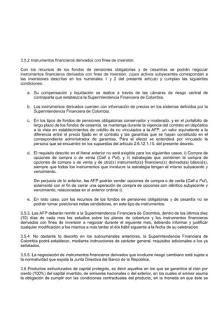 3.5.2 Instrumentos financieros derivados con fines de inversión.

Con los recursos de los fondos de pensiones obligatorias y de cesantías se podrán negociar
instrumentos financieros derivados con fines de inversión, cuyos activos subyacentes correspondan a
las inversiones descritas en los numerales 1 y 2 del presente artículo y cumplan las siguientes
condiciones:

   a. Su compensación y liquidación se realice a través de las cámaras de riesgo central de
      contraparte que establezca la Superintendencia Financiera de Colombia.

   b. Los instrumentos derivados cuenten con información de precios en los sistemas definidos por la
      Superintendencia Financiera de Colombia.

   c. En los tipos de fondos de pensiones obligatorias conservador y moderado, y en el portafolio de
      largo plazo de los fondos de cesantía, se mantenga durante la vigencia del contrato en depósitos
      a la vista en establecimientos de crédito de no vinculados a la AFP, un valor equivalente a la
      diferencia entre el precio fijado en el contrato y las garantías que se hayan constituido en el
      correspondiente administrador de garantías. Para el efecto se entenderá por vinculado la
      persona que se encuentre en los supuestos del artículo 2.6.12.1.15. del presente decreto.

   d. El requisito descrito en el literal anterior no será exigible para los siguientes casos: i) Compra de
      opciones de compra o de venta (Call o Put); y ii) estrategias que combinen la compra de
      opciones de compra o de venta y de otro(s) instrumento(s) financiero(s) derivado(s) básico(s),
      siempre que todos los instrumentos que involucre la estrategia tengan el mismo subyacente y
      vencimiento.

       Sin perjuicio de lo anterior, las AFP podrán vender opciones de compra o de venta (Call o Put),
       solamente con el fin de cerrar una operación de compra de opciones con idéntico subyacente y
       vencimiento, relacionadas en el anterior ordinal i).

   e. En todo caso, con los recursos de los fondos de pensiones obligatorias y de cesantía no se
      podrán tomar posiciones netas vendedoras, en este tipo de instrumentos.

3.5.3. Las AFP deberán remitir a la Superintendencia Financiera de Colombia, dentro de los últimos diez
(10) días de cada mes los estudios sobre los planes de cobertura y los instrumentos financieros
derivados con fines de inversión a negociar durante el siguiente mes, debiendo informar y justificar
cualquier modificación a los mismos a más tardar el día hábil siguiente a la fecha de su celebración.

3.5.4. No obstante lo descrito en los subnumerales anteriores, la Superintendencia Financiera de
Colombia podrá establecer, mediante instrucciones de carácter general, requisitos adicionales a los ya
señalados.

3.5.5. La negociación de instrumentos financieros derivados que involucre riesgo cambiario está sujeta a
la normatividad que expida la Junta Directiva del Banco de la República.

3.6 Productos estructurados de capital protegido, es decir aquellos en los que se garantice el cien por
ciento (100%) del capital invertido, de emisores nacionales o del exterior, en los cuales el emisor asuma
la obligación de cumplir con las condiciones contractuales del producto, en la moneda en que éste se
 