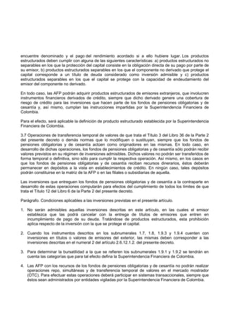 encuentre denominado y el pago del rendimiento acordado si a ello hubiere lugar. Los productos
estructurados deben cumplir con alguna de las siguientes características: a) productos estructurados no
separables en los que la protección del capital consiste en la obligación directa de su pago por parte de
su emisor, b) productos estructurados separables en los que el componente no derivado que protege el
capital corresponde a un título de deuda considerado como inversión admisible y c) productos
estructurados separables en los que el capital se protege con la capacidad de endeudamiento del
emisor del componente no derivado.

En todo caso, las AFP podrán adquirir productos estructurados de emisores extranjeros, que involucren
instrumentos financieros derivados de crédito, siempre que dicho derivado genere una cobertura de
riesgo de crédito para las inversiones que hacen parte de los fondos de pensiones obligatorias y de
cesantía y, así mismo, cumplan las instrucciones impartidas por la Superintendencia Financiera de
Colombia.

Para el efecto, será aplicable la definición de producto estructurado establecida por la Superintendencia
Financiera de Colombia.

3.7 Operaciones de transferencia temporal de valores de que trata el Título 3 del Libro 36 de la Parte 2
del presente decreto o demás normas que lo modifiquen o sustituyan, siempre que los fondos de
pensiones obligatorias y de cesantía actúen como originadores en las mismas. En todo caso, en
desarrollo de dichas operaciones, los fondos de pensiones obligatorias y de cesantía sólo podrán recibir
valores previstos en su régimen de inversiones admisibles. Dichos valores no podrán ser transferidos de
forma temporal o definitiva, sino sólo para cumplir la respectiva operación. Así mismo, en los casos en
que los fondos de pensiones obligatorias y de cesantía reciban recursos dinerarios, éstos deberán
permanecer en depósitos a la vista en establecimientos de crédito. En ningún caso, tales depósitos
podrán constituirse en la matriz de la AFP o en las filiales o subsidiarias de aquella.

Las inversiones que entreguen los fondos de pensiones obligatorias y de cesantía a la contraparte en
desarrollo de estas operaciones computarán para efectos del cumplimiento de todos los límites de que
trata el Título 12 del Libro 6 de la Parte 2 del presente decreto.

Parágrafo. Condiciones aplicables a las inversiones previstas en el presente artículo.

1. No serán admisibles aquellas inversiones descritas en este artículo, en las cuales el emisor
   establezca que las podrá cancelar con la entrega de títulos de emisores que entren en
   incumplimiento de pago de su deuda. Tratándose de productos estructurados, esta prohibición
   aplica respecto de la inversión con la que se protege el capital.

2. Cuando los instrumentos descritos en los subnumerales 1.7, 1.8, 1.9.3 y 1.9.4 cuenten con
   inversiones en títulos o valores de emisores del exterior, las mismas deben corresponder a las
   inversiones descritas en el numeral 2 del artículo 2.6.12.1.2. del presente decreto.

3. Para determinar la bursatilidad a la que se refieren los subnumerales 1.9.1 y 1.9.2 se tendrán en
   cuenta las categorías que para tal efecto defina la Superintendencia Financiera de Colombia.

4. Las AFP con los recursos de los fondos de pensiones obligatorias y de cesantía no podrán realizar
   operaciones repo, simultáneas y de transferencia temporal de valores en el mercado mostrador
   (OTC). Para efectuar estas operaciones deberá participar en sistemas transaccionales, siempre que
   éstos sean administrados por entidades vigiladas por la Superintendencia Financiera de Colombia.
 