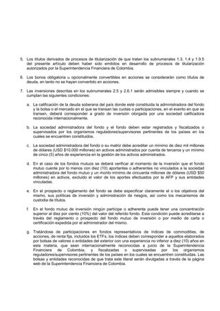 5. Los títulos derivados de procesos de titularización de que tratan los subnumerales 1.3, 1.4 y 1.9.5
   del presente artículo deben haber sido emitidos en desarrollo de procesos de titularización
   autorizados por la Superintendencia Financiera de Colombia.

6. Los bonos obligatoria u opcionalmente convertibles en acciones se considerarán como títulos de
   deuda, en tanto no se hayan convertido en acciones.

7. Las inversiones descritas en los subnumerales 2.5 y 2.6.1 serán admisibles siempre y cuando se
   cumplan las siguientes condiciones:

   a. La calificación de la deuda soberana del país donde esté constituida la administradora del fondo
      y la bolsa o el mercado en el que se transan las cuotas o participaciones, en el evento en que se
      transen, deberá corresponder a grado de inversión otorgada por una sociedad calificadora
      reconocida internacionalmente.

   b. La sociedad administradora del fondo y el fondo deben estar registrados y fiscalizados o
      supervisados por los organismos reguladores/supervisores pertinentes de los países en los
      cuales se encuentren constituidos.

   c. La sociedad administradora del fondo o su matriz debe acreditar un mínimo de diez mil millones
      de dólares (USD $10.000 millones) en activos administrados por cuenta de terceros y un mínimo
      de cinco (5) años de experiencia en la gestión de los activos administrados.

   d. En el caso de los fondos mutuos se deberá verificar al momento de la inversión que el fondo
      mutuo cuente por lo menos con diez (10) aportantes o adherentes no vinculados a la sociedad
      administradora del fondo mutuo y un monto mínimo de cincuenta millones de dólares (USD $50
      millones) en activos, excluido el valor de los aportes efectuados por la AFP y sus entidades
      vinculadas.

   e. En el prospecto o reglamento del fondo se debe especificar claramente el o los objetivos del
      mismo, sus políticas de inversión y administración de riesgos, así como los mecanismos de
      custodia de títulos.

   f.   En el fondo mutuo de inversión ningún partícipe o adherente puede tener una concentración
        superior al diez por ciento (10%) del valor del referido fondo. Esta condición puede acreditarse a
        través del reglamento o prospecto del fondo mutuo de inversión o por medio de carta o
        certificación expedida por el administrador del mismo.

   g. Tratándose de participaciones en fondos representativos de índices de commodities, de
      acciones, de renta fija, incluidos los ETFs, los índices deben corresponder a aquellos elaborados
      por bolsas de valores o entidades del exterior con una experiencia no inferior a diez (10) años en
      esta materia, que sean internacionalmente reconocidas a juicio de la Superintendencia
      Financiera de Colombia, y fiscalizadas o supervisadas por los organismos
      reguladores/supervisores pertinentes de los países en los cuales se encuentren constituidas. Las
      bolsas y entidades reconocidas de que trata este literal serán divulgadas a través de la página
      web de la Superintendencia Financiera de Colombia.
 