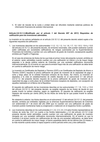 h. El valor de rescate de la cuota o unidad debe ser difundido mediante sistemas públicos de
      información financiera de carácter internacional.


Artículo 2.6.12.1.3 (Modificado por el artículo 1 del Decreto 857 de 2011) Requisitos de
calificación para las inversiones admisibles.

La inversión en los activos señalados en el artículo 2.6.12.1.2. del presente decreto estará sujeta a los
siguientes requisitos de calificación:

1. Las inversiones descritas en los subnumerales 1.1.2, 1.2, 1.3, 1.4, 1.6, 1.7, 1.8, 1.9.3, 1.9.4 y 1.9.5
   del artículo 2.6.12.1.2. del presente decreto, de emisores nacionales, sólo pueden realizarse cuando
   estén calificadas por sociedades calificadoras de riesgos autorizadas por la Superintendencia
   Financiera de Colombia y cuenten con una calificación de grado de inversión, exceptuando aquellos
   emitidos por Fogafín o Fogacoop.

   En el caso de emisiones de títulos de los que trata el primer inciso del presente numeral, emitidos en
   el exterior, serán admisibles cuando cuenten con una calificación no inferior a la de mayor riesgo
   asignada a la deuda pública externa de Colombia por una sociedad calificadora reconocida
   internacionalmente. En el evento en que para la emisión haya más de una calificación se debe tener
   en cuenta la calificación de menor riesgo.

   La inversión en Certificados de Depósito a Término (CDT) o en Certificados de Depósito de Ahorro a
   Término (CDAT) requiere la previa calificación de grado de inversión de la capacidad de pago a
   corto y largo plazo de la entidad financiera emisora de los títulos. Así mismo, la inversión en
   depósitos a la vista en establecimientos de crédito descrita en el subnumeral 3.1 del artículo
   2.6.12.1.2. del presente decreto requiere de la previa calificación de grado de inversión de la
   capacidad de pago a corto plazo de la entidad financiera receptora de depósitos, con excepción de
   aquellos realizados en el Banco de la República.

   El requisito de calificación de las inversiones descritas en los subnumerales 1.7, 1.8, 1.9.3, y 1.9.4
   del artículo 2.6.12.1.2. del presente decreto, es exigible respecto de los títulos de deuda en que
   puede invertir la cartera colectiva, según su reglamento. El requisito de calificación es exigible
   respecto del noventa por ciento (90%) de los títulos de renta fija en que pueda invertir la cartera
   colectiva.

   No obstante lo anterior, los títulos descritos en el subnumeral 1.2 del artículo 2.6.12.1.2. del presente
   decreto, emitidos por entidades vigiladas por la entonces Superintendencia Bancaria de Colombia
   con anterioridad al 1 de enero del año 2000 que no cuenten con una calificación de grado de
   inversión podrán mantenerse hasta su enajenación o redención en el respectivo fondo o portafolio.

2. Las inversiones descritas en los subnumerales 2.1, 2.2, 2.3, 2.4, 2.5 salvo fondos representativos de
   índices de renta fija, 2.6.1 en cuanto a los fondos balanceados y 3.3 del artículo 2.6.12.1.2.del
   presente decreto serán admisibles cuando cuenten con una calificación de grado de inversión
   otorgada por una sociedad calificadora reconocida internacionalmente. En el evento en que la
   inversión o el emisor cuente con calificaciones de más de una sociedad calificadora, se debe tener
   en cuenta la calificación de mayor riesgo, si fueron expedidas dentro de los últimos tres (3) meses, o
   la más reciente cuando exista un lapso superior a dicho período entre una y otra calificación.
 