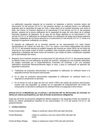 La calificación requerida respecto de la inversión en depósitos a término incluidos dentro del
   subnumeral 2.2 del artículo 2.6.12.1.2. del presente decreto, se verificará frente a la calificación
   asignada para la capacidad de pago de corto y largo plazo de la entidad financiera que emita el
   título. Así mismo, la inversión descrita en el subnumeral 3.3 del artículo 2.6.12.1.2. del presente
   decreto, requiere de la previa calificación de la capacidad de pago de corto plazo de la entidad
   financiera receptora de depósitos. En el caso de los títulos descritos en el subnumeral 2.1 del
   artículo 2.6.12.1.2. la calificación se verificará frente a la calificación de riesgo de la deuda soberana
   del país y tratándose de los títulos descritos en el subnumeral 2.4 del artículo 2.6.12.1.2. frente a la
   asignada al organismo multilateral y su deuda.

   El requisito de calificación de la inversión descrita en los subnumerales 2.5, salvo fondos
   representativos de índices de renta fija, y 2.6.1 en cuanto a los fondos balanceados del artículo
   2.6.12.1.2. del presente decreto es exigible respecto del noventa por ciento (90%) de los títulos de
   renta fija en que puede invertir el fondo o portafolio. Esta condición puede acreditarse a través del
   reglamento o prospecto del fondo mutuo de inversión o por medio de carta o certificación expedida
   por el administrador del mismo.

3. Respecto de la inversión prevista en el subnumeral 3.6 del artículo 2.6.12.1.2. del presente decreto
   se deberá contar con una calificación de grado de inversión, otorgada por una sociedad calificadora
   de riesgos autorizada por la Superintendencia Financiera de Colombia o por una sociedad
   calificadora reconocida internacionalmente según el caso, y para su verificación se aplicarán las
   siguientes condiciones:

   a. Tratándose de productos estructurados no separables la calificación se verificará frente a la
      asignada al emisor del producto estructurado.

   b. En el caso de productos estructurados separables la calificación se verificará frente a la
      asignada al componente no derivado.

   c. En el evento en que el pago del cien por ciento (100%) del capital del producto estructurado,
      cuando este sea separable, se proteja con la capacidad de endeudamiento del emisor del
      componente no derivado la calificación se verificará frente a la asignada a dicho emisor.


Artículo 2.6.12.1.4 (Modificado por el artículo 1 del Decreto 857 de 2011)Límites de inversión en
títulos y/o valores participativos, por tipo de fondo de pensiones obligatorias.

Cada tipo de fondo de pensiones obligatorias deberá sujetarse a los siguientes límites de inversión en
títulos y/o valores participativos descritos en los subnumerales 1.9 y 2.6 del artículo 2.6.12.1.2. del
presente decreto.

1. Límites máximos:

Fondo Conservador            : Hasta un veinte por ciento (20%) del valor del fondo

Fondo Moderado               : Hasta un cuarenta y cinco por ciento (45%) del valor del
                              fondo

Fondo de Mayor Riesgo        : Hasta un setenta por ciento (70%) del valor del fondo
 