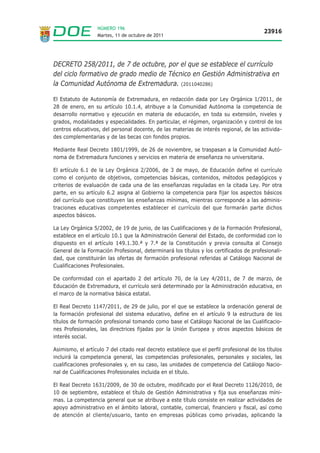 NÚMERO 196
                                                                                          23916
                  Martes, 11 de octubre de 2011




DECRETO 258/2011, de 7 de octubre, por el que se establece el currículo
del ciclo formativo de grado medio de Técnico en Gestión Administrativa en
la Comunidad Autónoma de Extremadura. (2011040286)

El Estatuto de Autonomía de Extremadura, en redacción dada por Ley Orgánica 1/2011, de
28 de enero, en su artículo 10.1.4, atribuye a la Comunidad Autónoma la competencia de
desarrollo normativo y ejecución en materia de educación, en toda su extensión, niveles y
grados, modalidades y especialidades. En particular, el régimen, organización y control de los
centros educativos, del personal docente, de las materias de interés regional, de las activida-
des complementarias y de las becas con fondos propios.

Mediante Real Decreto 1801/1999, de 26 de noviembre, se traspasan a la Comunidad Autó-
noma de Extremadura funciones y servicios en materia de enseñanza no universitaria.

El artículo 6.1 de la Ley Orgánica 2/2006, de 3 de mayo, de Educación define el currículo
como el conjunto de objetivos, competencias básicas, contenidos, métodos pedagógicos y
criterios de evaluación de cada una de las enseñanzas reguladas en la citada Ley. Por otra
parte, en su artículo 6.2 asigna al Gobierno la competencia para fijar los aspectos básicos
del currículo que constituyen las enseñanzas mínimas, mientras corresponde a las adminis-
traciones educativas competentes establecer el currículo del que formarán parte dichos
aspectos básicos.

La Ley Orgánica 5/2002, de 19 de junio, de las Cualificaciones y de la Formación Profesional,
establece en el artículo 10.1 que la Administración General del Estado, de conformidad con lo
dispuesto en el artículo 149.1.30.ª y 7.ª de la Constitución y previa consulta al Consejo
General de la Formación Profesional, determinará los títulos y los certificados de profesionali-
dad, que constituirán las ofertas de formación profesional referidas al Catálogo Nacional de
Cualificaciones Profesionales.

De conformidad con el apartado 2 del artículo 70, de la Ley 4/2011, de 7 de marzo, de
Educación de Extremadura, el currículo será determinado por la Administración educativa, en
el marco de la normativa básica estatal.

El Real Decreto 1147/2011, de 29 de julio, por el que se establece la ordenación general de
la formación profesional del sistema educativo, define en el artículo 9 la estructura de los
títulos de formación profesional tomando como base el Catálogo Nacional de las Cualificacio-
nes Profesionales, las directrices fijadas por la Unión Europea y otros aspectos básicos de
interés social.

Asimismo, el artículo 7 del citado real decreto establece que el perfil profesional de los títulos
incluirá la competencia general, las competencias profesionales, personales y sociales, las
cualificaciones profesionales y, en su caso, las unidades de competencia del Catálogo Nacio-
nal de Cualificaciones Profesionales incluida en el título.

El Real Decreto 1631/2009, de 30 de octubre, modificado por el Real Decreto 1126/2010, de
10 de septiembre, establece el título de Gestión Administrativa y fija sus enseñanzas míni-
mas. La competencia general que se atribuye a este título consiste en realizar actividades de
apoyo administrativo en el ámbito laboral, contable, comercial, financiero y fiscal, así como
de atención al cliente/usuario, tanto en empresas públicas como privadas, aplicando la
 