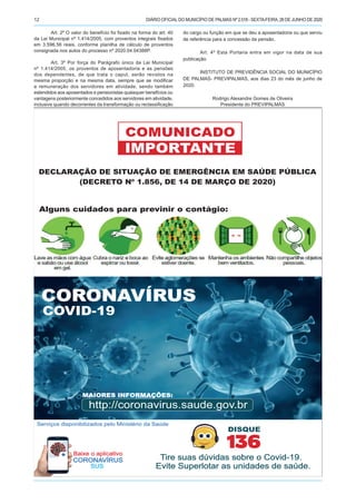 DIÁRIO OFICIALDO MUNICÍPIO DE PALMAS Nº 2.518 - SEXTA-FEIRA, 26 DE JUNHO DE 202012
Art. 2º O valor do benefício foi fixado na forma do art. 40
da Lei Municipal nº 1.414/2005, com proventos integrais fixados
em 3.596,56 reais, conforme planilha de cálculo de proventos
consignada nos autos do processo nº 2020.04.04388P.
Art. 3º Por força do Parágrafo único da Lei Municipal
nº 1.414/2005, os proventos de aposentadoria e as pensões
dos dependentes, de que trata o caput, serão revistos na
mesma proporção e na mesma data, sempre que se modificar
a remuneração dos servidores em atividade, sendo também
estendidos aos aposentados e pensionistas quaisquer benefícios ou
vantagens posteriormente concedidos aos servidores em atividade,
inclusive quando decorrentes da transformação ou reclassificação
do cargo ou função em que se deu a aposentadoria ou que serviu
de referência para a concessão da pensão.
Art. 4º Esta Portaria entra em vigor na data de sua
publicação.
INSTITUTO DE PREVIDÊNCIA SOCIAL DO MUNICÍPIO
DE PALMAS- PREVIPALMAS, aos dias 23 do mês de junho de
2020.
Rodrigo Alexandre Gomes de Oliveira
Presidente do PREVIPALMAS
CCOOVVIIDD--1199
BBaaiixxee oo aapplliiccaattiivvoo
CCOORROONNAAVVÍÍRRUUSS
SSUUSS
IMPORTANTE
COMUNICADO
http://coronavirus.saude.gov.br
MMAAIIOORREESS IINNFFOORRMMAAÇÇÕÕEESS::
DECLARAÇÃO DE SITUAÇÃO DE EMERGÊNCIA EM SAÚDE PÚBLICA
(DECRETO Nº 1.856, DE 14 DE MARÇO DE 2020)
Alguns cuidados para previnir o contágio:
DISQUE
136
TTiirree ssuuaass ddúúvviiddaass ssoobbrree oo CCoovviidd--1199..
EEvviittee SSuuppeerrlloottaarr aass uunniiddaaddeess ddee ssaaúúddee..
CCOORROONNAAVVÍÍRRUUSS
COVID-19
Serviços disponibilizados pelo Ministério da Saúde
 