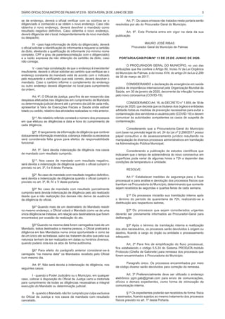 DIÁRIO OFICIALDO MUNICÍPIO DE PALMAS Nº 2.518 - SEXTA-FEIRA, 26 DE JUNHO DE 2020 3
se de endereço, deverá o oficial verificar com os vizinhos se o
diligenciado é conhecido e se obtém o novo endereço. Caso não
obtenha o novo endereço, deverá devolver o mandado como
resultado negativo definitivo. Caso obtenha o novo endereço,
deverá diligenciar até o local, independentemente de novo mandado
ou despacho;
IV - caso haja informação de óbito do diligenciado, deverá
o oficial solicitar a identificação do informante e requerer a certidão
de óbito, atestando a qualificação do informante (no mínimo nome
completo, CPF e grau de parentesco/relação com o diligenciado)
e a razão expressa da não obtenção da certidão de óbito, caso
não consiga;
V - caso haja constatação de que o endereço é inexistente/
insuficiente, deverá o oficial solicitar ao cartório que verifique se o
endereço constante do mandado está de acordo com o indicado
pelo requerente e verificando que está correto, deverá devolver o
mandado. Caso o cartório informe o complemento do endereço
ou outro endereço deverá diligenciar no local para cumprimento
da ordem;
Art. 4º. O Oficial de Justiça, para fins de ser ressarcido das
despesas efetuadas nas diligências em cumprimento de Mandado
ou determinação judicial deverá até o primeiro dia útil de cada mês,
apresentar à Vara de Execuções Fiscais e Saúde onde estiver
lotado ou cedido, relatório das atividades realizadas no mês anterior.
§1º. No relatório referido constará o número dos processos
em que efetuou as diligências e data e hora do cumprimento de
cada diligência.
§2º. O lançamento de informação de diligência que contiver
dolosamente informação inverídica, cobrança indevida ou excessiva
será considerada falta grave para efeitos de responsabilidade
funcional.
Art. 5º. Será devida indenização de diligência nos casos
de mandado com resultado cumprido.
§1º. Nos casos de mandado com resultado negativo,
será devida a indenização de diligência quando o oficial cumprir o
previsto no art. 3º, I e II desta Portaria.
§2º. No caso de mandado com resultado negativo definitivo,
será devida a indenização de diligência quando o oficial cumprir o
previsto no art. 3º, III, IV e V desta portaria.
§3º No caso de mandado com resultado parcialmente
cumprido será devida indenização de diligência pelo ato realizado
desde que a não realização dos demais não derive de ausência
de diligência do oficial.
§4º Quando mais de um destinatário do Mandado residir
no mesmo endereço, o Oficial cotará o Mandado como se de uma
única diligência se tratasse, em relação aos destinatários que forem
encontrados por ocasião da realização do ato.
§5º Quando na mesma data forem carregados mais de um
Mandado, todos destinados a mesma pessoa, o Oficial praticará a
diligência em tais Mandados numa única oportunidade e como se
de um único ato se tratasse, salvo se, tratarem de atos que pela sua
natureza tenham de ser realizados em datas ou horários diversos,
quando poderá cota-los os atos de forma autônoma.
§6º Para efeito do parágrafo anterior considerar-se-á
carregado "na mesma data" os Mandados recebido pelo Oficial
num mesmo dia.
Art. 6º. Não será devida a indenização de diligência, nos
seguintes casos:
I - quando o Poder Judiciário ou o Município, em qualquer
caso, colocar à disposição do Oficial de Justiça carro e motorista
para cumprimento de todas as diligências necessárias a integral
execução do Mandado ou determinação judicial;
II - quando o Mandado não for cumprido por culpa exclusiva
do Oficial de Justiça e nos casos de mandado com resultado
cancelado.
Art. 7º. Os casos omissos não tratados nesta portaria serão
resolvidos por ato do Procurador Geral do Município.
Art. 8º. Esta Portaria entra em vigor na data da sua
publicação.
MAURO JOSÉ RIBAS
Procurador Geral do Município de Palmas
PORTARIA/GAB/PGM/Nº 13 DE 25 DE JUNHO DE 2020.
O PROCURADOR GERAL DO MUNICÍPIO, no uso das
atribuições que lhe confere o Artigo 80, Inciso IV da Lei Orgânica
do Município de Palmas, e do inciso XVII, do artigo 24 da Lei 2.299
de 30 de março de 2017;
CONSIDERANDO a declaração de emergência em saúde
pública de importância internacional pela Organização Mundial da
Saúde, em 30 de janeiro de 2020, decorrente da infecção humana
pelo novo coronavírus (COVID-19).
CONSIDERANDOArt. 16, do DECRETO n° 1.859, de 18 de
março de 2020, que decreta que os titulares dos órgãos e entidades
adotarão todas as medidas de prevenção necessárias para evitar a
contaminação dos servidores e usuários pelo (COVID-19) e devem
comunicar às autoridades competentes os casos de suspeita de
contaminação;
Considerando que a Procuradoria-Geral do Município
com base na previsão legal do art. 24 da Lei nº 2.299/2017 possui
papel consultivo e de assessoramento jurídico resultando na
manipulação de diversos processos administrativos em tramitação
na Administração Pública Municipal;
Considerando a publicação de estudos científicos que
indicaram que o tempo de sobrevivência do novo coronavírus em
superfícies pode variar de algumas horas a 72h a depender das
condições de temperatura e umidade;
RESOLVE:
Art.1° Estabelecer medidas de segurança para o fluxo
processual e para análise e devolução dos processos físicos que
tramitam na Procuradoria do Município, determinando que somente
sejam recebidos às segundas e quartas feiras de cada semana.
§1º Os processos iniciarão sua tramitação interna após
o término do período de quarentena de 72h, realizando-se a
distribuição aos respectivos setores.
§2º Os processos que sejam considerados urgentes
deverão ser previamente informados ao Procurador-Geral para
deliberação.
§3º Após o término da tramitação interna e reallização
dos atos necessários, os processos serão devolvidos à origem ou
destino, ficando à cargo do órgão ou entidade o processamento
adequado.
Art. 2º Para fins de simplificação do fluxo processual,
fica estabelecido o código 5.5.24 do Sistema PRODATA módulo
Protocolo (Chefia de Gabinete) para remessa dos processos que
forem encaminhados à Procuradoria do Município.
Paragrafo único. Os processos encaminhados por meio
de código diverso serão devolvidos para correção da remessa.
Art. 3º Preferencialmente deve ser utilizado o endereço
eletrônico pgm.gab@gmail.com para envio de comunicações,
ofícios e demais expedientes, como forma de otimização da
comunicação interna.
§1º Os expedientes poderão ser recebidos de forma física
e assinados, ficando sujeitos ao mesmo tratamento dos processos
físicos previsto no art. 1º desta Portaria.
 