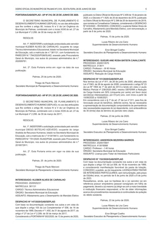 DIÁRIO OFICIALDO MUNICÍPIO DE PALMAS Nº 2.518 - SEXTA-FEIRA, 26 DE JUNHO DE 2020 5
PORTARIA/GAB/SEPLAD - AP Nº 210, DE 25 DE JUNHO DE 2020.
O SECRETÁRIO MUNICIPAL DE PLANEJAMENTO E
DESENVOLVIMENTO HUMANO (SEPLAD), no uso das atribuições
que lhe confere o artigo 80, incisos IV e V da Lei Orgânica do
Município de Palmas, combinado com o inciso XXXI do art. 27 da
Lei Municipal nº 2.299, de 30 de março de 2017,
RESOLVE:
Art. 1º. INDEFERIR a solicitação protocolada pelo servidor
municipal KLEBER ALVES DE CARVALHO, ocupante do cargo
TécnicoAdministrativo Educacional, lotado na Secretaria Municipal
de Educação, sob a matrícula de n.º 381131, com fundamento no
PARECER N.º 794/2020/PGM/SUAD, exarado pela Procuradoria
Geral do Município, nos autos do processo administrativo de n.º
202009781.
Art. 2º. Esta Portaria entra em vigor na data de sua
publicação.
Palmas, 25 de junho de 2020.
Thiago de Paulo Marconi
Secretário Municipal de Planejamento e Desenvolvimento Humano
PORTARIA/GAB/SEPLAD -AP Nº 211, DE 25 DE JUNHO DE 2020.
O SECRETÁRIO MUNICIPAL DE PLANEJAMENTO E
DESENVOLVIMENTO HUMANO (SEPLAD), no uso das atribuições
que lhe confere o artigo 80, incisos IV e V da Lei Orgânica do
Município de Palmas, combinado com o inciso XXXI do art. 27 da
Lei Municipal nº 2.299, de 30 de março de 2017,
RESOLVE:
Art. 1º. INDEFERIR a solicitação protocolada pelo servidor
municipal DIEGO BOTELHO AZEVEDO, ocupante do cargo
Analista de Recursos Humanos, lotado na Secretaria Municipal de
Educação, sob a matrícula de n.º 413010613, com fundamento no
PARECER N.º 791/2020 /SUAD/PGM, exarado pela Procuradoria
Geral do Município, nos autos do processo administrativo de n.º
2019072911.
Art. 2º. Esta Portaria entra em vigor na data de sua
publicação.
Palmas, 25 de junho de 2020.
Thiago de Paulo Marconi
Secretário Municipal de Planejamento e Desenvolvimento Humano
INTERESSADO: KLEBER ALVES DE CARVALHO
PROCESSO: 2020020231
MATRÍCULA: 381131
CARGO: Técnico Administrativo Educacional
ÓRGÃO: Secretaria Municipal da Educação
ASSUNTO: Afastamento para o Desempenho de Mandato Eletivo
DESPACHO Nº 147/2020/GAB/SEPLAD
Com base na documentação constante nos autos e em vista do
que dispõe o artigo 105 da Lei Complementar nº 008, de 16 de
novembro de 1999, Decreto nº 1.450, de 31 de agosto de 2017, do
artigo nº 27 da Lei nº 2.299, de 30 de março de 2017;
Considerando a PORTARIANº 002/2020, de 13 de janeiro de 2020,
publicado no Diário Oficial do Município Nº 2.409 de 15 de janeiro de
2020, e o Decreto nº 1.829, de 20 de dezembro de 2019, publicado
no Diário Oficial do Município Nº 2.396 de 20 de dezembro de 2019,
que nomeia os Conselheiros Tutelares, considerando o DESPACHO
Nº 023/2020 – RH/SEDES, CONCEDO o suplente Kleber Alves de
Carvalho, Afastamento para Mandato Eletivo, com remuneração, a
partir de 8 de junho de 2020.
Palmas, 15 de junho de 2020.
Lucas Ribeiro de Lira Cano
Superintendente de Desenvolvimento Humano
Eron Bringel Coelho
Secretário Executivo de Planejamento e Desenvolvimento Humano
INTERESSADO: GUEURI ANE ROSA BATISTA CAVALCANTE
PROCESSO: 2020013570
MATRÍCULA: 313611
CARGO: Professor – III 40 Horas
ÓRGÃO: Secretaria Municipal da Educação
ASSUNTO: Redução de Carga Horária
DESPACHO Nº 151/2020/GAB/SEPLAD
Nos termos da Lei nº 911, de 26 de junho de 2000, alterada pela
Lei nº1563, de 28 de agosto de 2008; considerando o artigo Nº 23
da Lei Nº 1954 de 1º de abril de 2013 e tendo em vista o Laudo
Médico Pericial nº 236/2020-JMO, resolvo DEFERIR a Redução
da Carga Horária em 50% (cinquenta por cento) em favor do(a)
servidor(a) interessado(a), por 01(um) ano, com início a partir de
15/06/2020 a 15/06/2021.
Em consonância com o § 1º do art. 2º da Lei nº 911, para fins de
renovação anual do benefício, deferido acima, faz-se necessária
a apresentação de documentação comprobatória de permanência
das necessidades especiais do (a) dependente, com antecedência
de 30 (trinta) dias do término do período retro citado.
Palmas, 23 de junho de 2020.
Lucas Ribeiro de Lira Cano
Superintendente de Desenvolvimento Humano
Eron Bringel Coelho
Secretário Executivo de Planejamento e Desenvolvimento Humano
INTERESSADO: ANDERSON BEZERRA BARROS
PROCESSO: 2020015841
MATRÍCULA: 413018088
CARGO: Professor – I 40 horas
ÓRGÃO: Secretaria Municipal da Educação
ASSUNTO: Licença para Tratar de Interesses Particulares
DESPACHO N° 152/2020/GAB/SEPLAD
Com base na documentação constante nos autos e em vista do
que dispõe o artigo 101 da Lei 008, de 16 de novembro de 1999,
e considerando manifestação favorável da pasta de lotação,
CONCEDO, a pedido, ao (à) requerente, LICENÇA PARATRATAR
DE INTERESSES PARTICULARES, sem remuneração, pelo prazo
de 03(três) anos, no período de 8 de junho de 2020 a 8 de junho
de 2023.
Ressaltamos, ainda, que na hipótese de o (a) servidor (a) em
referência possuir empréstimo pessoal consignado em folha de
pagamento, deverá o (a) mesmo (a) dirigir-se com a maior brevidade
à instituição financeira responsável, a fim de obter informações
acerca dos procedimentos necessários à continuidade da quitação
do débito existente.
Palmas, 23 de junho de 2020.
Lucas Ribeiro de Lira Cano
Superintendente de Desenvolvimento Humano
Eron Bringel Coelho
Secretário Executivo de Planejamento e Desenvolvimento Humano
 