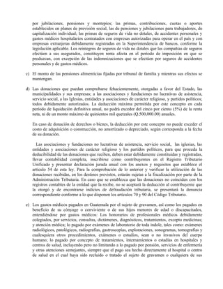 por jubilaciones, pensiones y montepíos; las primas, contribuciones, cuotas o aportes 
establecidos en planes de previsión social, las de pensiones y jubilaciones para trabajadores, de 
capitalización individual; las primas de seguros de vida no dotales, de accidentes personales y 
gastos médicos hospitalarios contratados con empresas autorizadas para operar en el país y con 
empresas extranjeras debidamente registradas en la Superintendencia de bancos, conforme la 
legislación aplicable. Los reintegros de seguros de vida no dotales que las compañías de seguros 
efectúen a sus asegurados, constituyen renta afecta en el período de imposición en que se 
produzcan, con excepción de las indemnizaciones que se efectúen por seguros de accidentes 
personales y de gastos médicos. 
c) El monto de las pensiones alimenticias fijadas por tribunal de familia y mientras sus efectos se 
mantengan. 
d) Las donaciones que puedan comprobarse fehacientemente, otorgadas a favor del Estado, las 
municipalidades y sus empresas; a las asociaciones y fundaciones no lucrativas de asistencia, 
servicio social, a las Iglesias, entidades y asociaciones de carácter religioso, y partidos políticos; 
todos debidamente autorizados. La deducción máxima permitida por este concepto en cada 
período de liquidación definitiva anual, no podrá exceder del cinco por ciento (5%) de la renta 
neta, ni de un monto máximo de quinientos mil quetzales (Q.500,000.00) anuales. 
En caso de donación de derechos o bienes, la deducción por este concepto no puede exceder el 
costo de adquisición o construcción, no amortizado o depreciado, según corresponda a la fecha 
de su donación. 
Las asociaciones y fundaciones no lucrativas de asistencia, servicio social, las iglesias, las 
entidades y asociaciones de carácter religioso y los partidos políticos, para que proceda la 
deducibilidad de las donaciones que reciben, deben estar debidamente constituidas y registradas, 
llevar contabilidad completa, inscribirse como contribuyentes en el Registro Tributario 
Unificado y presentar declaración jurada anual con los anexos y requisitos que establece el 
artículo 54 de esta ley. Para la comprobación de lo anterior y verificar la utilización de las 
donaciones recibidas, en los destinos previstos, estarán sujetas a la fiscalización por parte de la 
Administración Tributaria. En caso que se establezca que las donaciones no coinciden con los 
registros contables de la entidad que la recibe, no se aceptará la deducción al contribuyente que 
la otorgó y de encontrarse indicios de defraudación tributaria, se presentará la denuncia 
correspondiente conforme a lo que disponen los artículos 70 y 90 del Código Tributario. 
e) Los gastos médicos pagados en Guatemala por el sujeto de gravamen, así como los pagados en 
beneficio de su cónyuge o conviviente o de sus hijos menores de edad o discapacitados, 
entendiéndose por gastos médicos: Los honorarios de profesionales médicos debidamente 
colegiados, por servicios, consultas, dictámenes, diagnósticos, tratamientos, excepto medicinas; 
y atención médica; lo pagado por exámenes de laboratorio de toda índole, tales como: exámenes 
radiológicos, patológicos, radiografías, gastroscopías, exploraciones, sonogramas, tomografías y 
cualesquiera otros procedimientos, exámenes o estudios, sean o no invasivos del cuerpo 
humano; lo pagado por concepto de tratamientos, internamientos o estadías en hospitales y 
centros de salud, incluyendo pero no limitando a lo pagado por pensión, servicios de enfermería 
y otras atenciones semejantes, siempre que el pago sea hecho directamente al hospital o centro 
de salud en el cual haya sido recluido o tratado el sujeto de gravamen o cualquiera de sus 
 