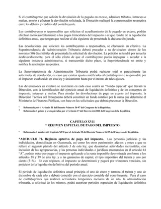 Si el contribuyente que solicite la devolución de lo pagado en exceso, adeudare tributos, intereses o 
multas, previo a efectuar la devolución solicitada, la Dirección realizará la compensación respectiva 
entre los débitos y créditos del contribuyente. 
Los contribuyentes o responsables que soliciten el acreditamiento de lo pagado en exceso, podrán 
efectuar dicho acreditamiento a los pagos trimestrales del impuesto o al que resulte de la liquidación 
definitiva anual, que tengan que realizar al día siguiente de presentada la declaración jurada. 
Las devoluciones que soliciten los contribuyentes o responsables, se efectuarán en efectivo. La 
Superintendencia de Administración Tributaria deberá proceder a su devolución dentro de los 
noventa (90) días hábiles de presentada la solicitud de devolución. La petición se tendrá por resuelta 
desfavorablemente, para el sólo efecto de que el contribuyente pueda impugnar o acceder a la 
siguiente instancia administrativa, si transcurrido dicho plazo, la Superintendencia no emite y 
notifica la resolución respectiva. 
La Superintendencia de Administración Tributaria podrá rechazar total o parcialmente las 
solicitudes de devolución, en caso que existan ajustes notificados al contribuyente o responsable por 
el impuesto establecido en esta ley y únicamente hasta por el monto de tales ajustes. 
Las devoluciones en efectivo se realizarán en cada caso contra un “Fondo especial” que llevará la 
Dirección, con la identificación del ejercicio anual de liquidación definitiva y de los conceptos de 
impuesto, intereses y multas. Para atender las devoluciones de pago en exceso del impuesto, la 
Dirección Técnica del Presupuesto deberá constituir un fondo rotativo por la suma que determine el 
Ministerio de Finanzas Públicas, con base en las solicitudes que deberá presentar la Dirección. 
* Reformado por el Artículo 31 del Decreto Número 36-97 del Congreso de la República. 
* Reformado el quinto y sexto párrafos por el Artículo 17 del Decreto 44-2000 del Congreso de la República. 
CAPITULO XVII 
* REGIMEN ESPECIAL DE PAGO DEL IMPUESTO 
* Reformado el nombre del Capitulo XVII por el Artículo 32 del Decreto Número 36-97 del Congreso del República. 
*ARTICULO 72. Régimen optativo de pago del impuesto. Las personas jurídicas y las 
individuales, domiciliadas en Guatemala, así como los otros patrimonios afectos y entes a que se 
refiere el segundo párrafo del artículo 3 de esta ley, que desarrollan actividades mercantiles, con 
inclusión de las agropecuarias, y las personas individuales o jurídicas enumeradas en el artículo 44 
“A”, podrán optar por pagar el impuesto aplicando a la renta imponible determinada conforme a los 
artículos 38 y 39 de esta ley, y a las ganancias de capital, el tipo impositivo del treinta y uno por 
ciento (31%). En este régimen, el impuesto se determinará y pagará por trimestres vencidos, sin 
perjuicio de la liquidación definitiva del período anual. 
El período de liquidación definitiva anual principia el uno de enero y termina el treinta y uno de 
diciembre de cada año y deberá coincidir con el ejercicio contable del contribuyente. Para el caso 
de contribuyentes que realicen actividades temporales menores de un año, la administración 
tributaria, a solicitud de los mismos, podrá autorizar períodos especiales de liquidación definitiva 
 