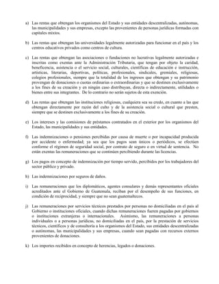 a) Las rentas que obtengan los organismos del Estado y sus entidades descentralizadas, autónomas, 
las municipalidades y sus empresas, excepto las provenientes de personas jurídicas formadas con 
capitales mixtos. 
b) Las rentas que obtengan las universidades legalmente autorizadas para funcionar en el país y los 
centros educativos privados como centros de cultura. 
c) Las rentas que obtengan las asociaciones o fundaciones no lucrativas legalmente autorizadas e 
inscritas como exentas ante la Administración Tributaria, que tengan por objeto la caridad, 
beneficencia, asistencia o el servicio social, culturales, científicas de educación e instrucción, 
artísticas, literarias, deportivas, políticas, profesionales, sindicales, gremiales, religiosas, 
colegios profesionales, siempre que la totalidad de los ingresos que obtengan y su patrimonio 
provengan de donaciones o cuotas ordinarias o extraordinarias y que se destinen exclusivamente 
a los fines de su creación y en ningún caso distribuyan, directa o indirectamente, utilidades o 
bienes entre sus integrantes. De lo contrario no serán sujetos de esta exención. 
d) Las rentas que obtengan las instituciones religiosas, cualquiera sea su credo, en cuanto a las que 
obtengan directamente por razón del culto y de la asistencia social o cultural que presten, 
siempre que se destinen exclusivamente a los fines de su creación. 
e) Los intereses y las comisiones de préstamos contratados en el exterior por los organismos del 
Estado, las municipalidades y sus entidades. 
f) Las indemnizaciones o pensiones percibidas por causa de muerte o por incapacidad producida 
por accidente o enfermedad; ya sea que los pagos sean únicos o periódicos, se efectúen 
conforme el régimen de seguridad social, por contrato de seguro o en virtud de sentencia. No 
están exentas las remuneraciones que se continúen percibiendo durante las licencias. 
g) Los pagos en concepto de indemnización por tiempo servido, percibidos por los trabajadores del 
sector público y privado. 
h) Las indemnizaciones por seguros de daños. 
i) Las remuneraciones que los diplomáticos, agentes consulares y demás representantes oficiales 
acreditados ante el Gobierno de Guatemala, reciban por el desempeño de sus funciones, en 
condición de reciprocidad, y siempre que no sean guatemaltecos. 
j) Las remuneraciones por servicios técnicos prestados por personas no domiciliadas en el país al 
Gobierno o instituciones oficiales, cuando dichas remuneraciones fueren pagadas por gobiernos 
o instituciones extranjeras o internacionales. Asimismo, las remuneraciones a personas 
individuales o a personas jurídicas, no domiciliadas en el país, por la prestación de servicios 
técnicos, científicos y de consultoría a los organismos del Estado, sus entidades descentralizadas 
o autónomas, las municipalidades y sus empresas, cuando sean pagadas con recursos externos 
provenientes de donaciones. 
k) Los importes recibidos en concepto de herencias, legados o donaciones. 
 