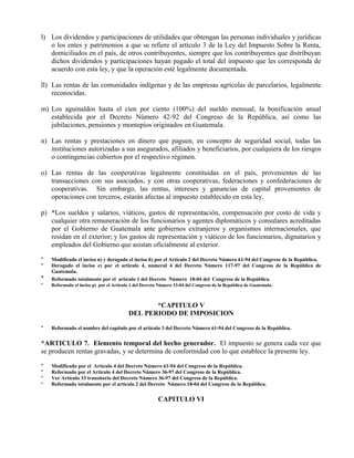l) Los dividendos y participaciones de utilidades que obtengan las personas individuales y jurídicas 
o los entes y patrimonios a que se refiere el artículo 3 de la Ley del Impuesto Sobre la Renta, 
domiciliados en el país, de otros contribuyentes, siempre que los contribuyentes que distribuyan 
dichos dividendos y participaciones hayan pagado el total del impuesto que les corresponda de 
acuerdo con esta ley, y que la operación esté legalmente documentada. 
ll) Las rentas de las comunidades indígenas y de las empresas agrícolas de parcelarios, legalmente 
reconocidas. 
m) Los aguinaldos hasta el cien por ciento (100%) del sueldo mensual, la bonificación anual 
establecida por el Decreto Número 42-92 del Congreso de la República, así como las 
jubilaciones, pensiones y montepíos originados en Guatemala. 
n) Las rentas y prestaciones en dinero que paguen, en concepto de seguridad social, todas las 
instituciones autorizadas a sus asegurados, afiliados y beneficiarios, por cualquiera de los riesgos 
o contingencias cubiertos por el respectivo régimen. 
o) Las rentas de las cooperativas legalmente constituidas en el país, provenientes de las 
transacciones con sus asociados, y con otras cooperativas, federaciones y confederaciones de 
cooperativas. Sin embargo, las rentas, intereses y ganancias de capital provenientes de 
operaciones con terceros, estarán afectas al impuesto establecido en esta ley. 
p) *Los sueldos y salarios, viáticos, gastos de representación, compensación por costo de vida y 
cualquier otra remuneración de los funcionarios y agentes diplomáticos y consulares acreditadas 
por el Gobierno de Guatemala ante gobiernos extranjeros y organismos internacionales, que 
residan en el exterior; y los gastos de representación y viáticos de los funcionarios, dignatarios y 
empleados del Gobierno que asistan oficialmente al exterior. 
* Modificado el inciso n) y derogado el inciso ñ) por el Artículo 2 del Decreto Número 61-94 del Congreso de la República. 
* Derogado el inciso e) por el artículo 4, numeral 4 del Decreto Número 117-97 del Congreso de la República de 
Guatemala. 
* Reformado totalmente por el artículo 1 del Decreto Número 18-04 del Congreso de la República. 
* Reformado el inciso p) por el Artículo 1 del Decreto Número 33-04 del Congreso de la República de Guatemala. 
*CAPITULO V 
DEL PERIODO DE IMPOSICION 
* Reformado el nombre del capítulo por el artículo 3 del Decreto Número 61-94 del Congreso de la República. 
*ARTICULO 7. Elemento temporal del hecho generador. El impuesto se genera cada vez que 
se producen rentas gravadas, y se determina de conformidad con lo que establece la presente ley. 
* Modificado por el Artículo 4 del Decreto Número 61-94 del Congreso de la República. 
* Reformado por el Artículo 4 del Decreto Número 36-97 del Congreso de la República. 
* Ver Artículo 33 transitorio del Decreto Número 36-97 del Congreso de la República. 
* Reformado totalmente por el artículo 2 del Decreto Número 18-04 del Congreso de la República. 
CAPITULO VI 
 