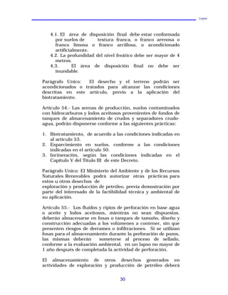 Leyes
4.1. El área de disposición final debe estar conformada
por suelos de textura franca, o franco arenosa o
franco limosa o franco arcillosa, o acondicionado
artificialmente.
4.2. La profundidad del nivel freático debe ser mayor de 4
metros.
4.3. El área de disposición final no debe ser
inundable.
Parágrafo Unico: El desecho y el terreno podrán ser
acondicionados o tratados para alcanzar las condiciones
descritas en este artículo, previo a la aplicación del
biotratamiento.
Artículo 54.- Las arenas de producción, suelos contaminados
con hidrocarburos y lodos aceitosos provenientes de fondos de
tanques de almacenamiento de crudos y separadores crudo-
agua, podrán disponerse conforme a las siguientes prácticas:
1. Biotratamiento, de acuerdo a las condiciones indicadas en
al artículo 53.
2. Esparcimiento en suelos, conforme a las condiciones
indicadas en el artículo 50.
3. Incineración, según las condiciones indicadas en el
Capítulo V del Título III de este Decreto.
Parágrafo Unico: El Ministerio del Ambiente y de los Recursos
Naturales Renovables podrá autorizar otras prácticas para
estos u otros desechos de
exploración y producción de petróleo, previa demostración por
parte del interesado de la factibilidad técnica y ambiental de
su aplicación.
Artículo 55.- Los fluídos y ripios de perforación en base agua
o aceite y lodos aceitosos, mientras no sean dispuestos,
deberán almacenarse en fosas o tanques de tamaño, diseño y
construcción adecuadas a los volúmenes a contener, sin que
presenten riesgos de derrames o infiltraciones. Si se utilizan
fosas para el almacenamiento durante la perforación de pozos,
las mismas deberán someterse al proceso de sellado,
conforme a la evaluación ambiental, en un lapso no mayor de
1 año después de completada la actividad de perforación.
El almacenamiento de otros desechos generados en
actividades de exploración y producción de petróleo deberá
30
 
