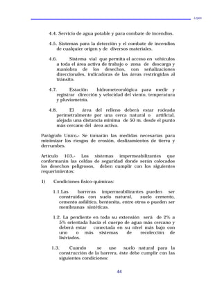 Leyes
4.4. Servicio de agua potable y para combate de incendios.
4.5. Sistemas para la detección y el combate de incendios
de cualquier origen y de diversos materiales.
4.6. Sistema vial que permita el acceso en vehículos
a toda el área activa de trabajo o zona de descarga y
maniobra de los desechos, con señalizaciones
direccionales, indicadoras de las áreas restringidas al
tránsito.
4.7. Estación hidrometeorológica para medir y
registrar dirección y velocidad del viento, temperatura
y pluviometría.
4.8. El área del relleno deberá estar rodeada
perimetralmente por una cerca natural o artificial,
alejada una distancia mínima de 50 m. desde el punto
más cercano del área activa.
Parágrafo Unico.- Se tomarán las medidas necesarias para
minimizar los riesgos de erosión, deslizamientos de tierra y
derrumbes.
Artículo 103.- Los sistemas impermeabilizantes que
conformarán las celdas de seguridad donde serán colocados
los desechos peligrosos, deben cumplir con los siguientes
requerimientos:
1) Condiciones físico-químicas:
1.1.Las barreras impermeabilizantes pueden ser
construidas con suelo natural, suelo cemento,
cemento asfáltico, bentonita, entre otros o pueden ser
membranas sintéticas.
1.2. La pendiente en toda su extensión será de 2% a
5% orientada hacia el cuerpo de agua más cercano y
deberá estar conectada en su nivel más bajo con
uno o más sistemas de recolección de
lixiviados.
1.3. Cuando se use suelo natural para la
construcción de la barrera, éste debe cumplir con las
siguientes condiciones:
44
 
