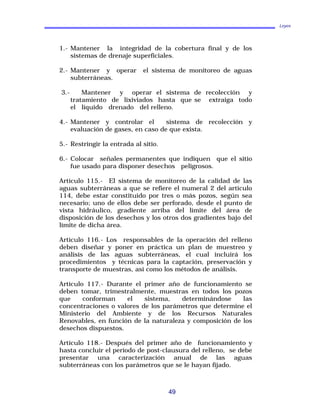 Leyes
1.- Mantener la integridad de la cobertura final y de los
sistemas de drenaje superficiales.
2.- Mantener y operar el sistema de monitoreo de aguas
subterráneas.
3.- Mantener y operar el sistema de recolección y
tratamiento de lixiviados hasta que se extraiga todo
el líquido drenado del relleno.
4.- Mantener y controlar el sistema de recolección y
evaluación de gases, en caso de que exista.
5.- Restringir la entrada al sitio.
6.- Colocar señales permanentes que indiquen que el sitio
fue usado para disponer desechos peligrosos.
Artículo 115.- El sistema de monitoreo de la calidad de las
aguas subterráneas a que se refiere el numeral 2 del artículo
114, debe estar constituido por tres o más pozos, según sea
necesario; uno de ellos debe ser perforado, desde el punto de
vista hidráulico, gradiente arriba del límite del área de
disposición de los desechos y los otros dos gradientes bajo del
límite de dicha área.
Artículo 116.- Los responsables de la operación del relleno
deben diseñar y poner en práctica un plan de muestreo y
análisis de las aguas subterráneas, el cual incluirá los
procedimientos y técnicas para la captación, preservación y
transporte de muestras, así como los métodos de análisis.
Artículo 117.- Durante el primer año de funcionamiento se
deben tomar, trimestralmente, muestras en todos los pozos
que conforman el sistema, determinándose las
concentraciones o valores de los parámetros que determine el
Ministerio del Ambiente y de los Recursos Naturales
Renovables, en función de la naturaleza y composición de los
desechos dispuestos.
Artículo 118.- Después del primer año de funcionamiento y
hasta concluir el período de post-clausura del relleno, se debe
presentar una caracterización anual de las aguas
subterráneas con los parámetros que se le hayan fijado.
49
 