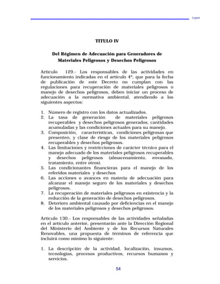 Leyes
TITULO IV
Del Régimen de Adecuación para Generadores de
Materiales Peligrosos y Desechos Peligrosos
Artículo 129.- Los responsables de las actividades en
funcionamiento indicadas en el artículo 4º, que para la fecha
de publicación de este Decreto no cumplan con las
regulaciones para recuperación de materiales peligrosos o
manejo de desechos peligrosos, deben iniciar un proceso de
adecuación a la normativa ambiental, atendiendo a los
siguientes aspectos:
1. Número de registro con los datos actualizados.
2. La tasa de generación de materiales peligrosos
recuperables y desechos peligrosos generados, cantidades
acumuladas y las condiciones actuales para su manejo.
3. Composición, características, condiciones peligrosas que
presenten, y clase de riesgo de los materiales peligrosos
recuperables y desechos peligrosos.
4. Las limitaciones y restricciones de carácter técnico para el
manejo adecuado de los materiales peligrosos recuperables
y desechos peligrosos (almacenamiento, envasado,
tratamiento, entre otros).
5. Las condicionantes financieras para el manejo de los
referidos materiales y desechos
6. Las acciones o avances en materia de adecuación para
alcanzar el manejo seguro de los materiales y desechos
peligrosos.
7. La recuperación de materiales peligrosos en existencia y la
reducción de la generación de desechos peligrosos.
8. Deterioro ambiental causado por deficiencias en el manejo
de los materiales peligrosos y desechos peligrosos.
Artículo 130.- Los responsables de las actividades señaladas
en el artículo anterior, presentarán ante la Dirección Regional
del Ministerio del Ambiente y de los Recursos Naturales
Renovables, una propuesta de términos de referencia que
incluirá como mínimo lo siguiente:
1. La descripción de la actividad, localización, insumos,
tecnologías, procesos productivos, recursos humanos y
servicios.
54
 