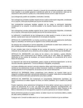 Una contingencia es una condición, situación o conjunto de circunstancias existentes, que implican
duda respecto a una posible ganancia o pérdida por parte de un ente económico, duda que se
resolverá en último término cuando uno o más eventos futuros ocurran o dejen de ocurrir.

Las contingencias pueden ser probables, eventuales o remotas.

Son contingencias probables aquéllas respecto de las cuales la información disponible, considerada
en su conjunto, indica que es posible que ocurran los eventos futuros.

Son contingencias eventuales aquéllas respecto de las cuales la información disponible,
considerada en su conjunto, no permite predecir si los eventos futuros ocurrirán o dejarán de
ocurrir.

Son contingencias remotas aquéllas respecto de las cuales la información disponible, considerada
en su conjunto, indica que es poco posible que ocurran los eventos futuros.

La calificación y cuantificación de las contingencias se debe ajustar al menos al cierre de cada
período, cuando sea el caso con fundamento en el concepto de expertos.

ARTICULO 53. CLASIFICACION. Los hechos económicos deben ser apropiadamente clasificados
según su naturaleza, de manera que se registren en las cuentas adecuadas.

Sin perjuicio de lo dispuesto en normas especiales, la clasificación se debe hacer conforme a un
plan contable previamente elaborado por el ente económico.

El plan contable debe incluir la totalidad de las cuentas de resumen y auxiliares en uso, con
indicación de su descripción, de su dinámica y de los códigos o series cifradas que las identifiquen.

ARTICULO 54. ASIGNACION. Los costos de los activos y los ingresos y gastos diferidos,
reexpresados como consecuencia de la inflación cuando sea el caso, deben ser asignados o
distribuidos en las cuentas de resultados, de manera sistemática, en cumplimiento de la norma
básica de asociación.

La asignación del costo de las propiedades, planta y equipo se denomina depreciación. La de los
recursos naturales, agotamiento. Y la de los diferidos e intangibles, amortización.

Las bases utilizadas para calcular la alícuota respectiva deben estar técnicamente soportadas. Los
cambios en las estimaciones iniciales se deben reconocer mediante la modificación de la alícuota
correspondiente en forma prospectiva, de acuerdo con las nuevas estimaciones.

ARTICULO 55. DIFERIDOS. Deben contabilizarse como diferidos, los ingresos hasta que la
obligación correlativa esté total o parcialmente satisfecha y los gastos hasta que el correspondiente
beneficio económico esté total o parcialmente consumido o perdido.

ARTICULO 56. ASIENTOS. Con fundamento en comprobantes debidamente soportados, los
hechos económicos se deben registrar en libros, en idioma castellano, por el sistema de partida
doble.

Pueden registrarse varias operaciones homogéneas en forma global, siempre que su resumen no
supere las operaciones de un mes. Las operaciones deben registrarse cronológicamente. Sin
perjuicio de lo dispuesto en normas especiales, los asientos respectivos deben hacerse en los
libros a más tardar en el mes siguiente a aquél en el cual las operaciones se hubieren realizado.

Dentro del término previsto en el inciso anterior, se deben resumir los movimientos débito y crédito
de cada cuenta y establecer su saldo.

Cualquier error u omisión se debe salvar con un nuevo asiento en la fecha en que se advirtiere.
 