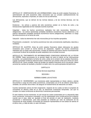 ARTICULO 57. VERIFICACION DE LAS AFIRMACIONES. Antes de emitir estados financieros, la
administración del ente económico debe cerciorarse que se cumplen satisfactoriamente las
afirmaciones, explícitas e implícitas, en cada uno de sus elementos.

Las afirmaciones, que se derivan de las normas básicas y de las normas técnicas, son las
siguientes:

Existencia - los activos y pasivos del ente económico existen en la fecha de corte y las
transacciones registradas se han realizado durante el período.

Integridad - todos los hechos económicos realizados han sido reconocidos. Derechos y
obligaciones - los activos representan probables beneficios económicos futuros (derechos) y los
pasivos representan probables sacrificios económicos futuros (obligaciones), obtenidos o a cargo
del ente económico en la fecha de corte.

Valuación - todos los elementos han sido reconocidos por los importes apropiados.

Presentación y revelación - los hechos económicos han sido correctamente clasificados, descritos y
revelados.

ARTICULO 58. AJUSTES. Antes de emitir estados financieros deben efectuarse los ajustes
necesarios para cumplir la norma técnica de asignación, registrar los hechos económicos
realizados que no hayan sido reconocidos, corregir los asientos que fueron hechos incorrectamente
y reconocer el efecto de la pérdida de poder adquisitivo de la moneda funcional.

ARTICULO 59. TRATAMIENTO DE INFORMACIONES CONOCIDAS DESPUES DE LA FECHA
DE CIERRE. Debe reconocerse en el período objeto de cierre el efecto de las informaciones
conocidas con posterioridad a la fecha de corte y antes de la emisión de los estados financieros,
cuando suministren evidencia adicional sobre condiciones que existían antes de la fecha de cierre.
ARTICULO 60. Cierre contable. Antes de divulgar los estados financieros de fin de período, deben
cerrarse las cuentas de resultado y transferir su saldo neto a la cuenta apropiada del patrimonio.

                                            CAPITULO II

                                    Normas técnicas específicas

                                             SECCION I

                                 NORMAS SOBRE LOS ACTIVOS

ARTICULO 61. INVERSIONES. Las inversiones están representadas en títulos valores y demás
documentos a cargo de otros entes económicos, conservados con el fin de obtener rentas fijas o
variables, de controlar otros entes o de asegurar el mantenimiento de relaciones con éstos.

Cuando representan activos de fácil enajenación, respecto de los cuales se tiene el propósito de
convertirlos en efectivo antes de un año, se denominan inversiones temporales. Las que no
cumplen con estas condiciones se denominan inversiones permanentes.

El valor histórico de las inversiones, el cual incluye los costos ocasionados por su adquisición tales
como comisiones, honorarios e impuestos, una vez reexpresado como consecuencia de la inflación
cuando sea el caso, debe ser ajustado al final del período al valor de realización, mediante
provisiones o valorizaciones. para este propósito se entiende por valor de realización de las
inversiones de renta variable, el promedio de cotización representativa en las bolsas de valores en
el último mes y, a falta de éste, su valor intrínseco.
 