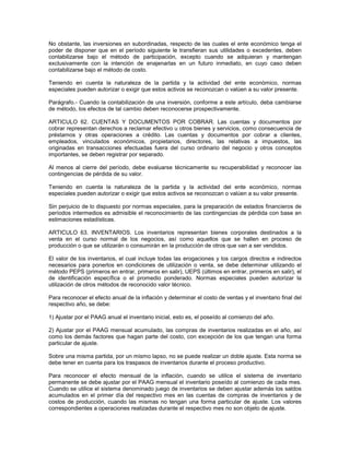 No obstante, las inversiones en subordinadas, respecto de las cuales el ente económico tenga el
poder de disponer que en el período siguiente le transfieran sus utilidades o excedentes, deben
contabilizarse bajo el método de participación, excepto cuando se adquieran y mantengan
exclusivamente con la intención de enajenarlas en un futuro inmediato, en cuyo caso deben
contabilizarse bajo el método de costo.

Teniendo en cuenta la naturaleza de la partida y la actividad del ente económico, normas
especiales pueden autorizar o exigir que estos activos se reconozcan o valúen a su valor presente.

Parágrafo.- Cuando la contabilización de una inversión, conforme a este artículo, deba cambiarse
de método, los efectos de tal cambio deben reconocerse prospectivamente.

ARTICULO 62. CUENTAS Y DOCUMENTOS POR COBRAR. Las cuentas y documentos por
cobrar representan derechos a reclamar efectivo u otros bienes y servicios, como consecuencia de
préstamos y otras operaciones a crédito. Las cuentas y documentos por cobrar a clientes,
empleados, vinculados económicos, propietarios, directores, las relativas a impuestos, las
originadas en transacciones efectuadas fuera del curso ordinario del negocio y otros conceptos
importantes, se deben registrar por separado.

Al menos al cierre del período, debe evaluarse técnicamente su recuperabilidad y reconocer las
contingencias de pérdida de su valor.

Teniendo en cuenta la naturaleza de la partida y la actividad del ente económico, normas
especiales pueden autorizar o exigir que estos activos se reconozcan o valúen a su valor presente.

Sin perjuicio de lo dispuesto por normas especiales, para la preparación de estados financieros de
períodos intermedios es admisible el reconocimiento de las contingencias de pérdida con base en
estimaciones estadísticas.

ARTICULO 63. INVENTARIOS. Los inventarios representan bienes corporales destinados a la
venta en el curso normal de los negocios, así como aquellos que se hallen en proceso de
producción o que se utilizarán o consumirán en la producción de otros que van a ser vendidos.

El valor de los inventarios, el cual incluye todas las erogaciones y los cargos directos e indirectos
necesarios para ponerlos en condiciones de utilización o venta, se debe determinar utilizando el
método PEPS (primeros en entrar, primeros en salir), UEPS (últimos en entrar, primeros en salir), el
de identificación específica o el promedio ponderado. Normas especiales pueden autorizar la
utilización de otros métodos de reconocido valor técnico.

Para reconocer el efecto anual de la inflación y determinar el costo de ventas y el inventario final del
respectivo año, se debe:

1) Ajustar por el PAAG anual el inventario inicial, esto es, el poseído al comienzo del año.

2) Ajustar por el PAAG mensual acumulado, las compras de inventarios realizadas en el año, así
como los demás factores que hagan parte del costo, con excepción de los que tengan una forma
particular de ajuste.

Sobre una misma partida, por un mismo lapso, no se puede realizar un doble ajuste. Esta norma se
debe tener en cuenta para los traspasos de inventarios durante el proceso productivo.

Para reconocer el efecto mensual de la inflación, cuando se utilice el sistema de inventario
permanente se debe ajustar por el PAAG mensual el inventario poseído al comienzo de cada mes.
Cuando se utilice el sistema denominado juego de inventarios se deben ajustar además los saldos
acumulados en el primer día del respectivo mes en las cuentas de compras de inventarios y de
costos de producción, cuando las mismas no tengan una forma particular de ajuste. Los valores
correspondientes a operaciones realizadas durante el respectivo mes no son objeto de ajuste.
 