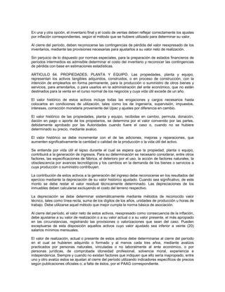 En una y otra opción, el inventario final y el costo de ventas deben reflejar correctamente los ajustes
por inflación correspondientes, según el método que se hubiere utilizado para determinar su valor.

Al cierre del período, deben reconocerse las contingencias de pérdida del valor reexpresado de los
inventarios, mediante las provisiones necesarias para ajustarlos a su valor neto de realización.

Sin perjuicio de lo dispuesto por normas especiales, para la preparación de estados financieros de
períodos intermedios es admisible determinar el costo del inventario y reconocer las contingencias
de pérdida con base en estimaciones estadísticas.

ARTICULO 64. PROPIEDADES, PLANTA Y EQUIPO. Las propiedades, planta y equipo,
representan los activos tangibles adquiridos, construidos, o en proceso de construcción, con la
intención de emplearlos en forma permanente, para la producción o suministro de otros bienes y
servicios, para arrendarlos, o para usarlos en la administración del ente económico, que no están
destinados para la venta en el curso normal de los negocios y cuya vida útil excede de un año.

El valor histórico de estos activos incluye todas las erogaciones y cargos necesarios hasta
colocarlos en condiciones de utilización, tales como los de ingeniería, supervisión, impuestos,
intereses, corrección monetaria proveniente del Upac y ajustes por diferencia en cambio.

El valor histórico de las propiedades, planta y equipo, recibidas en cambio, permuta, donación,
dación en pago o aporte de los propietarios, se determina por el valor convenido por las partes,
debidamente aprobado por las Autoridades cuando fuere el caso o, cuando no se hubiere
determinado su precio, mediante avalúo.

El valor histórico se debe incrementar con el de las adiciones, mejoras y reparaciones, que
aumenten significativamente la cantidad o calidad de la producción o la vida útil del activo.

Se entiende por vida útil el lapso durante el cual se espera que la propiedad, planta o equipo,
contribuirá a la generación de ingresos. Para su determinación es necesario considerar, entre otros
factores, las especificaciones de fábrica, el deterioro por el uso, la acción de factores naturales, la
obsolescencia por avances tecnológicos y los cambios en la demanda de los bienes o servicios a
cuya producción o suministro contribuyen.

La contribución de estos activos a la generación del ingreso debe reconocerse en los resultados del
ejercicio mediante la depreciación de su valor histórico ajustado. Cuando sea significativo, de este
monto se debe restar el valor residual técnicamente determinado. Las depreciaciones de los
inmuebles deben calcularse excluyendo el costo del terreno respectivo.

La depreciación se debe determinar sistemáticamente mediante métodos de reconocido valor
técnico, tales como línea recta, suma de los dígitos de los años, unidades de producción u horas de
trabajo. Debe utilizarse aquel método que mejor cumpla la norma básica de asociación.

Al cierre del período, el valor neto de estos activos, reexpresado como consecuencia de la inflación,
debe ajustarse a su valor de realización o a su valor actual o a su valor presente, el más apropiado
en las circunstancias, registrando las provisiones o valorizaciones que sean del caso. Pueden
exceptuarse de esta disposición aquellos activos cuyo valor ajustado sea inferior a veinte (20)
salarios mínimos mensuales.

El valor de realización, actual o presente de estos activos debe determinarse al cierre del período
en el cual se hubieren adquirido o formado y al menos cada tres años, mediante avalúos
practicados por personas naturales, vinculadas o no laboralmente al ente económico, o por
personas jurídicas, de comprobada idoneidad profesional, solvencia moral, experiencia e
independencia. Siempre y cuando no existan factores que indiquen que ello sería inapropiado, entre
uno y otro avalúo estos se ajustan al cierre del período utilizando indicadores específicos de precios
según publicaciones oficiales o, a falta de éstos, por el PAAG correspondiente.
 