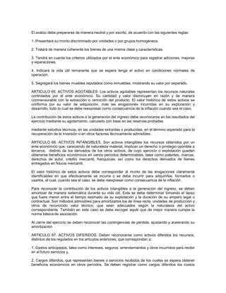 El avalúo debe prepararse de manera neutral y por escrito, de acuerdo con las siguientes reglas:

1. Presentará su monto discriminado por unidades o por grupos homogéneos.

2. Tratará de manera coherente los bienes de una misma clase y características.

3. Tendrá en cuenta los criterios utilizados por el ente económico para registrar adiciones, mejoras
y reparaciones.

4. Indicará la vida útil remanente que se espera tenga el activo en condiciones normales de
operación.

5. Segregará los bienes muebles reputados como inmuebles, mostrando su valor por separado.

ARTICULO 65. ACTIVOS AGOTABLES. Los activos agotables representan los recursos naturales
controlados por el ente económico. Su cantidad y valor disminuyen en razón y de manera
conmensurable con la extracción o remoción del producto. El valor histórico de estos activos se
conforma por su valor de adquisición, más las erogaciones incurridas en su exploración y
desarrollo, todo lo cual se debe reexpresar como consecuencia de la inflación cuando sea el caso.

La contribución de estos activos a la generación del ingreso debe reconocerse en los resultados del
ejercicio mediante su agotamiento, calculado con base en las reservas probadas

mediante estudios técnicos, en las unidades extraídas o producidas, en el término esperado para la
recuperación de la inversión o en otros factores técnicamente admisibles.

ARTICULO 66. ACTIVOS INTANGIBLES. Son activos intangibles los recursos obtenidos por un
ente económico que, careciendo de naturaleza material, implican un derecho o privilegio oponible a
terceros, distinto de los derivados de los otros activos, de cuyo ejercicio o explotación pueden
obtenerse beneficios económicos en varios períodos determinables, tales como patentes, marcas,
derechos de autor, crédito mercantil, franquicias, así como los derechos derivados de bienes
entregados en fiducia mercantil.

El valor histórico de estos activos debe corresponder al monto de las erogaciones claramente
identificables en que efectivamente se incurra o se deba incurrir para adquirirlos, formarlos o
usarlos, el cual, cuando sea el caso, se debe reexpresar como consecuencia de la inflación.

Para reconocer la contribución de los activos intangibles a la generación del ingreso, se deben
amortizar de manera sistemática durante su vida útil. Esta se debe determinar tomando el lapso
que fuere menor entre el tiempo estimado de su explotación y la duración de su amparo legal o
contractual. Son métodos admisibles para amortizarlos los de línea recta, unidades de producción y
otros de reconocido valor técnico, que sean adecuados según la naturaleza del activo
correspondiente. También en este caso se debe escoger aquél que de mejor manera cumpla la
norma básica de asociación.

Al cierre del ejercicio se deben reconocer las contingencias de pérdida, ajustando y acelerando su
amortización.

ARTICULO 67. ACTIVOS DIFERIDOS. Deben reconocerse como activos diferidos los recursos,
distintos de los regulados en los artículos anteriores, que correspondan a:

1. Gastos anticipados, tales como intereses, seguros, arrendamientos y otros incurridos para recibir
en el futuro servicios y,

2. Cargos diferidos, que representan bienes o servicios recibidos de los cuales se espera obtener
beneficios económicos en otros períodos. Se deben registrar como cargos diferidos los costos
 