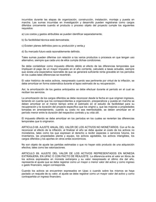 incurridos durante las etapas de organización, construcción, instalación, montaje y puesta en
marcha. Las sumas incurridas en investigación y desarrollo pueden registrarse como cargos
diferidos únicamente cuando el producto o proceso objeto del proyecto cumple los siguientes
requisitos:

a) Los costos y gastos atribuibles se pueden identificar separadamente;

b) Su factibilidad técnica está demostrada;

c) Existen planes definidos para su producción y venta,y

d) Su mercado futuro está razonablemente definido.

Tales sumas pueden diferirse con relación a los varios productos o procesos en que tengan uso
alternativo, siempre que cada uno de ellos cumpla dichas condiciones.

Se debe contabilizar como impuesto diferido débito el efecto de las diferencias temporales que
impliquen el pago de un mayor impuesto en el año corriente, calculado a tasas actuales, siempre
que exista una expectativa razonable de que se generará suficiente renta gravable en los períodos
en los cuales tales diferencias se revertirán.

El valor histórico de estos activos, reexpresado cuando sea pertinente por virtud de la inflación, se
debe amortizar en forma sistemática durante el lapso estimado de su recuperación.

Así, la amortización de los gastos anticipados se debe efectuar durante el período en el cual se
reciban los servicios.

La amortización de los cargos diferidos se debe reconocer desde la fecha en que originen ingresos,
teniendo en cuenta que los correspondientes a organización, preoperativos y puesta en marcha se
deben amortizar en el menor tiempo entre el estimado en el estudio de factibilidad para su
recuperación y la duración del proyecto específico que los originó y, que las mejoras a propiedades
tomadas en arrendamiento, cuando su costo no sea reembolsable, se deben amortizar en el
período menor entre la duración del respectivo contrato y su vida útil.

El impuesto diferido se debe amortizar en los períodos en los cuales se reviertan las diferencias
temporales que lo originaron.

ARTICULO 68. AJUSTE ANUAL DEL VALOR DE LOS ACTIVOS NO MONETARIOS. Con el fin de
reconocer el efecto de la inflación, al finalizar el año se debe ajustar el costo de los activos no
monetarios, tales como los que expresan el derecho a recibir especies o servicios futuros, los
inventarios, las propiedades planta y equipo, los activos agotables, los activos intangibles, los
cargos diferidos y los aportes en otros entes económicos.

No son objeto de ajuste las partidas estimadas o que no hayan sido producto de una adquisición
efectiva, tales como las valorizaciones.

ARTICULO 69. AJUSTE DEL VALOR DE LOS ACTIVOS REPRESENTADOS EN MONEDA
EXTRANJERA, EN UPAC O CON PACTO DE REAJUSTE. La diferencia entre el valor en libros de
los activos expresados en moneda extranjera y su valor reexpresado el último día del año,
representa el ajuste que se debe registrar como un mayor o menor valor del activo y como ingreso
o gasto financiero, según corresponda.

Cuando los activos se encuentren expresados en Upac o cuando sobre los mismos se haya
pactado un reajuste de su valor, el ajuste se debe registrar como un mayor valor del activo y como
contrapartida un ingreso financiero.
 