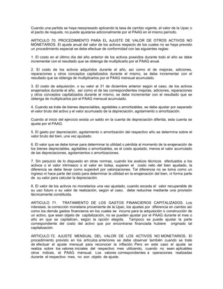 Cuando una partida se haya reexpresado aplicando la tasa de cambio vigente, el valor de la Upac o
el pacto de reajuste, no puede ajustarse adicionalmente por el PAAG en el mismo período.

ARTICULO 70. PROCEDIMIENTO PARA EL AJUSTE DE VALOR DE OTROS ACTIVOS NO
MONETARIOS. El ajuste anual del valor de los activos respecto de los cuales no se haya previsto
un procedimiento especial se debe efectuar de conformidad con las siguientes reglas:

1. El costo en el último día del año anterior de los activos poseídos durante todo el año se debe
incrementar con el resultado que se obtenga de multiplicarlo por el PAAG anual.

2. El costo de los activos adquiridos durante el año, así como el de mejoras, adiciones,
reparaciones y otros conceptos capitalizados durante el mismo, se debe incrementar con el
resultado que se obtenga de multiplicarlos por el PAAG mensual acumulado.

3. El costo de adquisición, o su valor al 31 de diciembre anterior según el caso, de los activos
enajenados durante el año, así como el de las correspondientes mejoras, adiciones, reparaciones
y otros conceptos capitalizados durante el mismo, se debe incrementar con el resultado que se
obtenga de multiplicarlos por el PAAG mensual acumulado.

4. Cuando se trate de bienes depreciables, agotables o amortizables, se debe ajustar por separado
el valor bruto del activo y el valor acumulado de la depreciación, agotamiento o amortización.

Cuando al inicio del ejercicio exista un saldo en la cuenta de depreciación diferida, esta cuenta se
ajusta por el PAAG.

5. El gasto por depreciación, agotamiento o amortización del respectivo año se determina sobre el
valor bruto del bien, una vez ajustado.

6. El valor que se debe tomar para determinar la utilidad o pérdida al momento de la enajenación de
los bienes depreciables, agotables o amortizables, es el costo ajustado, menos el valor acumulado
de las depreciaciones, agotamientos o amortizaciones.

7. Sin perjuicio de lo dispuesto en otras normas, cuando los avalúos técnicos efectuados a los
activos o el valor intrínseco o el valor en bolsa, superen el costo neto del bien ajustado, la
diferencia se debe llevar como superávit por valorizaciones. Tal diferencia no se toma como un
ingreso ni hace parte del costo para determinar la utilidad en la enajenación del bien, ni forma parte
de su valor para calcular la depreciación.

8. El valor de los activos no monetarios una vez ajustado, cuando exceda el valor recuperable de
su uso futuro o su valor de realización, según el caso, debe reducirse mediante una provisión
técnicamente constituida.

ARTICULO 71. TRATAMIENTO DE LOS GASTOS FINANCIEROS CAPITALIZADOS. Los
intereses, la corrección monetaria proveniente de la Upac, los ajustes por diferencia en cambio así
como los demás gastos financieros en los cuales se incurra para la adquisición o construcción de
un activo, que sean objeto de capitalización, no se pueden ajustar por el PAAG durante el mes o
año en que se capitalicen, según la opción elegida. Tampoco se puede ajustar la parte
correspondiente del costo del activo que por encontrarse financiada hubiere originado tal
capitalización.

ARTICULO 72. AJUSTE MENSUAL DEL VALOR DE LOS ACTIVOS NO MONETARIOS. El
procedimiento previsto en los artículos anteriores se debe observar también cuando se trate
de efectuar el ajuste mensual para reconocer la inflación. Pero en este caso el ajuste se
realiza sobre los valores iniciales del respectivo mes utilizando, cuando no sean aplicables
otros índices, el PAAG mensual. Los valores correspondientes a operaciones realizadas
durante el respectivo mes, no son objeto de ajuste.
 