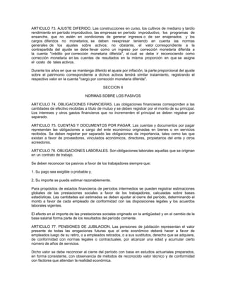 ARTICULO 73. AJUSTE DIFERIDO. Las construcciones en curso, los cultivos de mediano y tardío
rendimiento en período improductivo, las empresas en período improductivo, los programas de
ensanche, que no estén en condiciones de generar ingresos o de ser enajenados y los
cargos diferidos no monetarios, se deben reexpresar teniendo en cuenta las normas
generales de los ajustes sobre activos; no obstante, el valor correspondiente a la
contrapartida del ajuste se debe llevar como un ingreso por corrección monetaria diferida a
la cuenta "crédito por corrección monetaria diferida", el cual se debe ir reconociendo como
corrección monetaria en las cuentas de resultados en la misma proporción en que se asigne
el costo de tales activos.

Durante los años en que se mantenga diferido el ajuste por inflación, la parte proporcional del ajuste
sobre el patrimonio correspondiente a dichos activos tendrá similar tratamiento, registrando el
respectivo valor en la cuenta "cargo por corrección monetaria diferida".

                                            SECCION II

                                 NORMAS SOBRE LOS PASIVOS

ARTICULO 74. OBLIGACIONES FINANCIERAS. Las obligaciones financieras corresponden a las
cantidades de efectivo recibidas a título de mutuo y se deben registrar por el monto de su principal.
Los intereses y otros gastos financieros que no incrementen el principal se deben registrar por
separado.

ARTICULO 75. CUENTAS Y DOCUMENTOS POR PAGAR. Las cuentas y documentos por pagar
representan las obligaciones a cargo del ente económico originadas en bienes o en servicios
recibidos. Se deben registrar por separado las obligaciones de importancia, tales como las que
existan a favor de proveedores, vinculados económicos, directores, propietarios del ente y otros
acreedores.

ARTICULO 76. OBLIGACIONES LABORALES. Son obligaciones laborales aquellas que se originan
en un contrato de trabajo.

Se deben reconocer los pasivos a favor de los trabajadores siempre que:

1. Su pago sea exigible o probable y,

2. Su importe se pueda estimar razonablemente.

Para propósitos de estados financieros de períodos intermedios se pueden registrar estimaciones
globales de las prestaciones sociales a favor de los trabajadores, calculadas sobre bases
estadísticas. Las cantidades así estimadas se deben ajustar al cierre del período, determinando el
monto a favor de cada empleado de conformidad con las disposiciones legales y los acuerdos
laborales vigentes.

El efecto en el importe de las prestaciones sociales originado en la antigüedad y en el cambio de la
base salarial forma parte de los resultados del período corriente.

ARTICULO 77. PENSIONES DE JUBILACION. Las pensiones de jubilación representan el valor
presente de todas las erogaciones futuras que el ente económico deberá hacer a favor de
empleados luego de su retiro, o a empleados retirados, o a sus sustitutos, derecho que se adquiere,
de conformidad con normas legales o contractuales, por alcanzar una edad y acumular cierto
número de años de servicios.

Dicho valor se debe reconocer al cierre del período con base en estudios actuariales preparados,
en forma consistente, con observancia de métodos de reconocido valor técnico y de conformidad
con factores que atiendan la realidad económica.
 