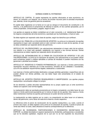 NORMAS SOBRE EL PATRIMONIO

ARTICULO 83. CAPITAL. El capital representa los aportes efectuados al ente económico, en
dinero, en industria o en especie, con el ánimo de proveer recursos para la actividad empresarial
que, además, sirvan de garantía para los acreedores.

El capital debe registrarse en la fecha en la cual se otorgue el documento de constitución o de
reforma, o se perfeccione el compromiso de efectuar el aporte, en las cuentas apropiadas, por el
monto proyectado, comprometido y pagado, según el caso.

Los aportes en especie se deben contabilizar por el valor convenido, o el debidamente fijado por
los órganos competentes del ente económico y aprobado por las Autoridades, si fuere el caso.

Se debe registrar por separado cada clase de aportes, según los derechos que confieran.

ARTICULO 84. PRIMA EN LA COLOCACION DE APORTES. La prima en la colocación de aportes
representa el mayor valor cancelado sobre el valor nominal o sobre el costo de los aportes, el cual
se debe contabilizar por separado dentro del patrimonio.

ARTICULO 85. VALORIZACIONES. Las valorizaciones representan el mayor valor de los activos,
con relación a su costo neto ajustado, establecido con sujeción a las normas técnicas. Dichas
valorizaciones se deben registrar por separado dentro del patrimonio.

ARTICULO 86. INTANGIBILIDAD DE LA PRIMA EN COLOCACION DE APORTES Y DE LAS
VALORIZACIONES. La prima en la colocación de aportes y las valorizaciones no se pueden utilizar
para compensar cargos o créditos aplicables a cuentas de resultado ni pueden mezclarse con las
ganancias o pérdidas acumuladas.

ARTICULO 87. RESERVAS O FONDOS PATRIMONIALES. Las reservas o fondos patrimoniales
representan recursos retenidos por el ente económico, tomados de sus utilidades o excedentes,
con el fin de satisfacer requerimientos legales, estatutarios u ocasionales.

Las reservas o fondos patrimoniales destinados a enjugar pérdidas generales o específicas solo se
pueden afectar con dichas pérdidas, una vez éstas hayan sido presentadas en el estado de
resultados.

ARTICULO 88. APORTES PROPIOS READQUIRIDOS O AMORTIZADOS. Los aportes propios
readquiridos o amortizados reflejan la compra

de los derechos o partes alícuotas representativas de su propio capital que un ente económico
realiza con sujeción a las normas legales.

La readquisición debe ser aprobada previamente por el órgano competente y se debe hacer de una
reserva o fondo patrimonial equivalente por lo menos al costo de los aportes. Esta reserva o fondo
debe mantenerse mientras los aportes permanezcan en poder del ente económico.

La readquisición se debe registrar por su costo y su presentación se debe hacer en el balance,
dentro del patrimonio, como factor de resta de la reserva o fondo respectivo.

La diferencia entre el precio de recolocación de los aportes readquiridos y su costo, cuando el
primero sea mayor, se debe registrar como prima en la colocación de aportes. Cuando el precio de
venta sea inferior al costo, debe afectarse la reserva correspondiente por la diferencia.

ARTICULO 89. DIVIDENDOS, PARTICIPACIONES O EXCEDENTES DECRETADOS EN
ESPECIE. La utilidad decretada en especie representa los dividendos, participaciones o excedentes
que se ha decidido capitalizar, respecto de la cual aún no se han expedido los documentos
 