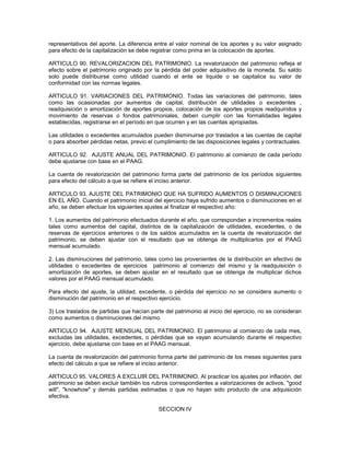 representativos del aporte. La diferencia entre el valor nominal de los aportes y su valor asignado
para efecto de la capitalización se debe registrar como prima en la colocación de aportes.

ARTICULO 90. REVALORIZACION DEL PATRIMONIO. La revalorización del patrimonio refleja el
efecto sobre el patrimonio originado por la pérdida del poder adquisitivo de la moneda. Su saldo
solo puede distribuirse como utilidad cuando el ente se liquide o se capitalice su valor de
conformidad con las normas legales.

ARTICULO 91. VARIACIONES DEL PATRIMONIO. Todas las variaciones del patrimonio, tales
como las ocasionadas por aumentos de capital, distribución de utilidades o excedentes ,
readquisición o amortización de aportes propios, colocación de los aportes propios readquiridos y
movimiento de reservas o fondos patrimoniales, deben cumplir con las formalidades legales
establecidas, registrarse en el período en que ocurren y en las cuentas apropiadas.

Las utilidades o excedentes acumulados pueden disminuirse por traslados a las cuentas de capital
o para absorber pérdidas netas, previo el cumplimiento de las disposiciones legales y contractuales.

ARTICULO 92. AJUSTE ANUAL DEL PATRIMONIO. El patrimonio al comienzo de cada período
debe ajustarse con base en el PAAG.

La cuenta de revalorización del patrimonio forma parte del patrimonio de los períodos siguientes
para efecto del cálculo a que se refiere el inciso anterior.

ARTICULO 93. AJUSTE DEL PATRIMONIO QUE HA SUFRIDO AUMENTOS O DISMINUCIONES
EN EL AÑO. Cuando el patrimonio inicial del ejercicio haya sufrido aumentos o disminuciones en el
año, se deben efectuar los siguientes ajustes al finalizar el respectivo año:

1. Los aumentos del patrimonio efectuados durante el año, que correspondan a incrementos reales
tales como aumentos del capital, distintos de la capitalización de utilidades, excedentes, o de
reservas de ejercicios anteriores o de los saldos acumulados en la cuenta de revalorización del
patrimonio, se deben ajustar con el resultado que se obtenga de multiplicarlos por el PAAG
mensual acumulado.

2. Las disminuciones del patrimonio, tales como las provenientes de la distribución en efectivo de
utilidades o excedentes de ejercicios patrimonio al comienzo del mismo y la readquisición o
amortización de aportes, se deben ajustar en el resultado que se obtenga de multiplicar dichos
valores por el PAAG mensual acumulado.

Para efecto del ajuste, la utilidad, excedente, o pérdida del ejercicio no se considera aumento o
disminución del patrimonio en el respectivo ejercicio.

3) Los traslados de partidas que hacían parte del patrimonio al inicio del ejercicio, no se consideran
como aumentos o disminuciones del mismo.

ARTICULO 94. AJUSTE MENSUAL DEL PATRIMONIO. El patrimonio al comienzo de cada mes,
excluidas las utilidades, excedentes, o pérdidas que se vayan acumulando durante el respectivo
ejercicio, debe ajustarse con base en el PAAG mensual.

La cuenta de revalorización del patrimonio forma parte del patrimonio de los meses siguientes para
efecto del cálculo a que se refiere el inciso anterior.

ARTICULO 95. VALORES A EXCLUIR DEL PATRIMONIO. Al practicar los ajustes por inflación, del
patrimonio se deben excluir también los rubros correspondientes a valorizaciones de activos, "good
will", "knowhow" y demás partidas estimadas o que no hayan sido producto de una adquisición
efectiva.

                                            SECCION IV
 
