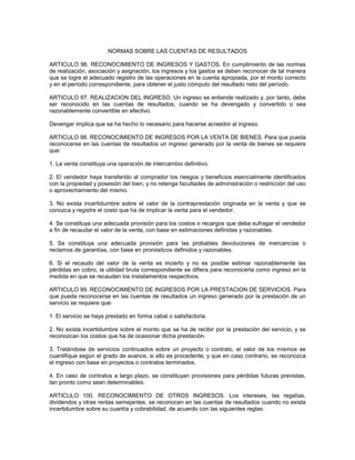 NORMAS SOBRE LAS CUENTAS DE RESULTADOS

ARTICULO 96. RECONOCIMIENTO DE INGRESOS Y GASTOS. En cumplimiento de las normas
de realización, asociación y asignación, los ingresos y los gastos se deben reconocer de tal manera
que se logre el adecuado registro de las operaciones en la cuenta apropiada, por el monto correcto
y en el período correspondiente, para obtener el justo cómputo del resultado neto del período.

ARTICULO 97. REALIZACION DEL INGRESO. Un ingreso se entiende realizado y, por tanto, debe
ser reconocido en las cuentas de resultados, cuando se ha devengado y convertido o sea
razonablemente convertible en efectivo.

Devengar implica que se ha hecho lo necesario para hacerse acreedor al ingreso.

ARTICULO 98. RECONOCIMIENTO DE INGRESOS POR LA VENTA DE BIENES. Para que pueda
reconocerse en las cuentas de resultados un ingreso generado por la venta de bienes se requiere
que:

1. La venta constituya una operación de intercambio definitivo.

2. El vendedor haya transferido al comprador los riesgos y beneficios esencialmente identificados
con la propiedad y posesión del bien, y no retenga facultades de administración o restricción del uso
o aprovechamiento del mismo.

3. No exista incertidumbre sobre el valor de la contraprestación originada en la venta y que se
conozca y registre el costo que ha de implicar la venta para el vendedor.

4. Se constituya una adecuada provisión para los costos o recargos que deba sufragar el vendedor
a fin de recaudar el valor de la venta, con base en estimaciones definidas y razonables.

5. Se constituya una adecuada provisión para las probables devoluciones de mercancías o
reclamos de garantías, con base en pronósticos definidos y razonables.

6. Si el recaudo del valor de la venta es incierto y no es posible estimar razonablemente las
pérdidas en cobro, la utilidad bruta correspondiente se difiera para reconocerla como ingreso en la
medida en que se recauden los instalamentos respectivos.

ARTICULO 99. RECONOCIMIENTO DE INGRESOS POR LA PRESTACION DE SERVICIOS. Para
que pueda reconocerse en las cuentas de resultados un ingreso generado por la prestación de un
servicio se requiere que:

1. El servicio se haya prestado en forma cabal o satisfactoria.

2. No exista incertidumbre sobre el monto que se ha de recibir por la prestación del servicio, y se
reconozcan los costos que ha de ocasionar dicha prestación.

3. Tratándose de servicios continuados sobre un proyecto o contrato, el valor de los mismos se
cuantifique según el grado de avance, si ello es procedente; y que en caso contrario, se reconozca
el ingreso con base en proyectos o contratos terminados.

4. En caso de contratos a largo plazo, se constituyan provisiones para pérdidas futuras previstas,
tan pronto como sean determinables.

ARTICULO 100. RECONOCIMIENTO DE OTROS INGRESOS. Los intereses, las regalías,
dividendos y otras rentas semejantes, se reconocen en las cuentas de resultados cuando no exista
incertidumbre sobre su cuantía y cobrabilidad, de acuerdo con las siguientes reglas:
 