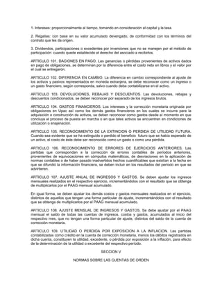 1. Intereses: proporcionalmente al tiempo, tomando en consideración el capital y la tasa.

2. Regalías: con base en su valor acumulado devengado, de conformidad con los términos del
contrato que les da origen.

3. Dividendos, participaciones o excedentes por inversiones que no se manejen por el método de
participación: cuando quede establecido el derecho del asociado a recibirlos.

ARTICULO 101. DACIONES EN PAGO. Las ganancias o pérdidas provenientes de activos dados
en pago de obligaciones, se determinan por la diferencia entre el costo neto en libros y el valor por
el cual se entregaron.

ARTICULO 102. DIFERENCIA EN CAMBIO. La diferencia en cambio correspondiente al ajuste de
los activos y pasivos representados en moneda extranjera, se debe reconocer como un ingreso o
un gasto financiero, según corresponda, salvo cuando deba contabilizarse en el activo.

ARTICULO 103. DEVOLUCIONES, REBAJAS Y DESCUENTOS. Las devoluciones, rebajas y
descuentos condicionados, se deben reconocer por separado de los ingresos brutos.

ARTICULO 104. GASTOS FINANCIEROS. Los intereses y la corrección monetaria originada por
obligaciones en Upac así como los demás gastos financieros en los cuales se incurra para la
adquisición o construcción de activos, se deben reconocer como gastos desde el momento en que
concluya el proceso de puesta en marcha o en que tales activos se encuentren en condiciones de
utilización o enajenación.

ARTICULO 105. RECONOCIMIENTO DE LA EXTINCION O PERDIDA DE UTILIDAD FUTURA.
Cuando sea evidente que se ha extinguido o perdido el beneficio futuro que se había esperado de
un activo, el costo de éste debe ser reconocido como un gasto o como una pérdida.

ARTICULO 106. RECONOCIMIENTO DE ERRORES DE EJERCICIOS ANTERIORES. Las
partidas que correspondan a la corrección de errores contables de períodos anteriores,
provenientes de equivocaciones en cómputos matemáticos, de desviaciones en la aplicación de
normas contables o de haber pasado inadvertidos hechos cuantificables que existían a la fecha en
que se difundió la información financiera, se deben incluir en los resultados del período en que se
advirtieren.

ARTICULO 107. AJUSTE ANUAL DE INGRESOS Y GASTOS. Se deben ajustar los ingresos
mensuales realizados en el respectivo ejercicio, incrementándolos con el resultado que se obtenga
de multiplicarlos por el PAAG mensual acumulado.

En igual forma, se deben ajustar los demás costos y gastos mensuales realizados en el ejercicio,
distintos de aquellos que tengan una forma particular de ajuste, incrementándolos con el resultado
que se obtenga de multiplicarlos por el PAAG mensual acumulado.

ARTICULO 108. AJUSTE MENSUAL DE INGRESOS Y GASTOS. Se debe ajustar por el PAAG
mensual el saldo de todas las cuentas de ingresos, costos y gastos, acumulados al inicio del
respectivo mes, que no tengan una forma particular de ajuste, distintos del saldo de la cuenta de
corrección monetaria.

ARTICULO 109. UTILIDAD O PERDIDA POR EXPOSICION A LA INFLACION. Las partidas
contabilizadas como crédito en la cuenta de corrección monetaria, menos los débitos registrados en
dicha cuenta, constituyen la utilidad, excedente, o pérdida por exposición a la inflación, para efecto
de la determinación de la utilidad o excedente del respectivo período.

                                            SECCION V

                          NORMAS SOBRE LAS CUENTAS DE ORDEN
 