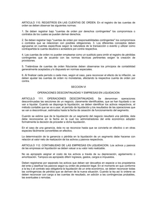 ARTICULO 110. REGISTROS EN LAS CUENTAS DE ORDEN. En el registro de las cuentas de
orden se deben observar las siguientes normas:

1. Se deben registrar bajo "cuentas de orden por derechos contingentes" los compromisos o
contratos de los cuales se pueden derivar derechos.

2. Se deben registrar bajo "cuentas de orden por responsabilidades contingentes" los compromisos
o contratos que se relacionen con posibles obligaciones. 3. Los diferentes conceptos deben
agruparse en cuentas específicas según la naturaleza de la transacción o evento y utilizar como
contrapartida la cuenta deudora o acreedora por contra respectiva.

4. Las cuentas de orden no pueden emplearse como un sustituto para omitir el registro de pérdidas
contingentes que de acuerdo con las normas técnicas pertinentes exigen la creación de
provisiones.

5. Tratándose de cuentas de orden fiduciarias deben observarse los principios de contabilidad
generalmente aceptados y lo dispuesto en normas especiales.

6. Al finalizar cada período o cada mes, según el caso, para reconocer el efecto de la inflación, se
deben ajustar las cuentas de orden no monetarias, afectando la respectiva cuenta de orden por
contra.

                                           SECCION VI

             OPERACIONES DESCONTINUADAS Y EMPRESAS EN LIQUIDACION

ARTICULO 111. OPERACIONES DESCONTINUADAS. Se denominan operaciones
descontinuadas las secciones de un negocio, claramente identificables, que se han liquidado o se
van a liquidar. Cuando se disponga la liquidación, se deben identificar los activos respectivos, el
método contable que se va a usar, el período de liquidación y los resultados de las operaciones que
se van a descontinuar, estimados hasta la fecha de cesación de funcionamiento del segmento.

Cuando se estime que de la liquidación de un segmento del negocio resultará una pérdida, ésta
debe reconocerse en la fecha en la cual los administradores del ente económico adopten
formalmente la decisión de proceder a dicha liquidación.

En el caso de una ganancia, ésta no se reconoce hasta que se convierta en efectivo o en otras
especies fácilmente convertibles en efectivo.

La determinación de la ganancia o pérdida en la liquidación de un segmento debe hacerse con
relación al valor neto de realización de los activos y pasivos respectivos.

ARTICULO 112. CONTABILIDAD DE LAS EMPRESAS EN LIQUIDACION. Los activos y pasivos
de las empresas en liquidación se deben valuar a su valor neto realizable.

No es apropiado asignar el costo de los activos a través de su depreciación, agotamiento o
amortización. Tampoco es apropiado diferir ingresos, gastos, cargos e impuestos.

Deben registrarse por separado los activos que deban ser devueltos en especie a los propietarios
del ente y clasificar los pasivos según su orden de prelación legal. En el momento en que conforme
a la ley o al contrato sea obligatoria la liquidación de un ente económico, se deben reconocer todas
las contingencias de pérdida que se deriven de la nueva situación. Cuando la ley así lo ordene se
deben reconocer con cargo a las cuentas de resultado, en adición a las contingencias probables,
las eventuales o remotas.
 