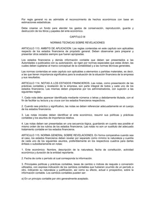 Por regla general no es admisible el reconocimiento de hechos económicos con base en
estimaciones estadísticas.

Debe crearse un fondo para atender los gastos de conservación, reproducción, guarda y
destrucción de los libros y papeles del ente económico.

                                           CAPITULO III

                          NORMAS TECNICAS SOBRE REVELACIONES

ARTICULO 113. AMBITO DE APLICACION. Las reglas contenidas en este capítulo son aplicables
respecto de los estados financieros de propósito general. Deben observarse para preparar y
presentar otros estados siempre que fueren apropiadas.

Los estados financieros y demás información contable que deben ser presentados a las
Autoridades o publicados con su autorización, se rigen por normas especiales que estas dicten, las
cuales deben sujetarse al marco conceptual de la contabilidad y a las normas técnicas generales.

Las normas contenidas en este capítulo son aplicables a elementos o partidas materiales, es decir,
a las que tienen importancia significativa para la evaluación de la situación financiera de la empresa
y sus resultados.

ARTICULO 114. NOTAS A LOS ESTADOS FINANCIEROS. Las notas, como presentación de las
prácticas contables y revelación de la empresa, son parte integral de todos y cada uno de los
estados financieros. Las mismas deben prepararse por los administradores, con sujeción a las
siguientes reglas:

1. Cada nota debe aparecer identificada mediante números o letras y debidamente titulada, con el
fin de facilitar su lectura y su cruce con los estados financieros respectivos.

2. Cuando sea práctico y significativo, las notas se deben referenciar adecuadamente en el cuerpo
de los estados financieros.

3. Las notas iniciales deben identificar el ente económico, resumir sus políticas y prácticas
contables y los asuntos de importancia relativa.

4. Las notas deben ser presentadas en una secuencia lógica, guardando en cuanto sea posible el
mismo orden de los rubros de los estados financieros. Las notas no son un sustituto del adecuado
tratamiento contable en los estados financieros.

ARTICULO 115. NORMA GENERAL SOBRE REVELACIONES. En forma comparativa cuando sea
el caso, los estados financieros deben revelar por separado como mínimo la naturaleza y cuantía
de cada uno de los siguientes asuntos, preferiblemente en los respectivos cuadros para darles
énfasis o subsidiariamente en notas:

1. Ente económico: Nombre, descripción de la naturaleza, fecha de constitución, actividad
económica y duración de la entidad reportante.

2. Fecha de corte o período al cual corresponda la información.

3. Principales políticas y prácticas contables, tasas de cambio o índices de reajuste o conversión
utilizados, con expresa indicación de los cambios contables que hubieren ocurrido de un período a
otro, indicando su naturaleza y justificación, así como su efecto, actual o prospectivo, sobre la
información contable. Los cambios contables pueden ser:

a) En un principio contable por otro generalmente aceptado.
 