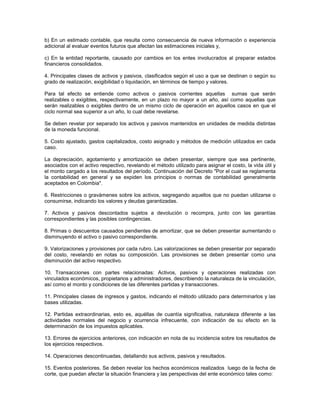 b) En un estimado contable, que resulta como consecuencia de nueva información o experiencia
adicional al evaluar eventos futuros que afectan las estimaciones iniciales y,

c) En la entidad reportante, causado por cambios en los entes involucrados al preparar estados
financieros consolidados.

4. Principales clases de activos y pasivos, clasificados según el uso a que se destinan o según su
grado de realización, exigibilidad o liquidación, en términos de tiempo y valores.

Para tal efecto se entiende como activos o pasivos corrientes aquellas sumas que serán
realizables o exigibles, respectivamente, en un plazo no mayor a un año, así como aquellas que
serán realizables o exigibles dentro de un mismo ciclo de operación en aquellos casos en que el
ciclo normal sea superior a un año, lo cual debe revelarse.

Se deben revelar por separado los activos y pasivos mantenidos en unidades de medida distintas
de la moneda funcional.

5. Costo ajustado, gastos capitalizados, costo asignado y métodos de medición utilizados en cada
caso.

La depreciación, agotamiento y amortización se deben presentar, siempre que sea pertinente,
asociados con el activo respectivo, revelando el método utilizado para asignar el costo, la vida útil y
el monto cargado a los resultados del período. Continuación del Decreto "Por el cual se reglamenta
la contabilidad en general y se expiden los principios o normas de contabilidad generalmente
aceptados en Colombia".

6. Restricciones o gravámenes sobre los activos, segregando aquellos que no puedan utilizarse o
consumirse, indicando los valores y deudas garantizadas.

7. Activos y pasivos descontados sujetos a devolución o recompra, junto con las garantías
correspondientes y las posibles contingencias.

8. Primas o descuentos causados pendientes de amortizar, que se deben presentar aumentando o
disminuyendo el activo o pasivo correspondiente.

9. Valorizaciones y provisiones por cada rubro. Las valorizaciones se deben presentar por separado
del costo, revelando en notas su composición. Las provisiones se deben presentar como una
disminución del activo respectivo.

10. Transacciones con partes relacionadas: Activos, pasivos y operaciones realizadas con
vinculados económicos, propietarios y administradores, describiendo la naturaleza de la vinculación,
así como el monto y condiciones de las diferentes partidas y transacciones.

11. Principales clases de ingresos y gastos, indicando el método utilizado para determinarlos y las
bases utilizadas.

12. Partidas extraordinarias, esto es, aquéllas de cuantía significativa, naturaleza diferente a las
actividades normales del negocio y ocurrencia infrecuente, con indicación de su efecto en la
determinación de los impuestos aplicables.

13. Errores de ejercicios anteriores, con indicación en nota de su incidencia sobre los resultados de
los ejercicios respectivos.

14. Operaciones descontinuadas, detallando sus activos, pasivos y resultados.

15. Eventos posteriores. Se deben revelar los hechos económicos realizados luego de la fecha de
corte, que puedan afectar la situación financiera y las perspectivas del ente económico tales como:
 