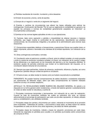 a) Pérdidas resultantes de incendio, inundación y otros desastres.

b) Emisión de acciones y bonos, venta de aportes.

c) Compra de un negocio o venta de un segmento del negocio.

d) Eventos o cambios de circunstancias que alteren las bases utilizadas para estimar las
contingencias. Continuación del Decreto "Por el cual se reglamenta la contabilidad en general y se
expiden los principios o normas de contabilidad generalmente aceptados en Colombia". e)
Incumplimientos contractuales.

f) Cambios en las normas legales aplicables al ente o a sus operaciones.

16. Factores, tales como operación a pérdida o imposibilidad de obtener recursos o ingresos
suficientes, que hagan incierta la continuidad de las operaciones, describiendo sus posibles
consecuencias, las circunstancias mitigantes y los planes de la administración para enervar esas
situaciones.

17. Compromisos especiales relativos a transacciones y operaciones futuras que puedan tener un
efecto importante, adverso o favorable a los intereses de la entidad reportante, con indicación de su
valor.

18. Otras contingencias eventuales o remotas.

19. Conciliación entre el patrimonio contable y el fiscal, entre la utilidad contable y la renta gravable
y entre la cuenta de corrección monetaria contable y la fiscal, con indicación de la cuantía y origen
de las diferencias y su repercusión en los impuestos del ejercicio y en los impuestos diferidos. Si
existieren ajustes de períodos anteriores que incidan en la determinación del impuesto, en la
conciliación deberá indicarse tal circunstancia.

20. Siempre que sean pertinentes, índices de solvencia, rendimiento, eficiencia y liquidez, asi como
la ganancia o pérdida neta por unidad de aporte en circulación.

21. Si fuere el caso, se debe revelar la manera como se hubiere reconstruido la contabilidad.

PARAGRAFO. No pueden hacerse compensaciones de saldos deudores o acreedores originados
por operaciones de diferente origen, salvo que tales compensaciones se hubieren realizado
conforme a la ley o el contrato respectivo.

ARTICULO 116. REVELACIONES SOBRE RUBROS DEL BALANCE GENERAL. En adición a lo
dispuesto en la norma general sobre revelaciones, a través del balance general o subsidiariamente
en notas se debe revelar la naturaleza y cuantía de:

1. Principales inversiones temporales y permanentes, con indicación de su valor de realización.
Cuando se trate de inversiones mediante las cuales se subordine otro ente, se indicará
adicionalmente el porcentaje de participación que cada una de ellas represente, el método utilizado
para su contabilización y las utilidades recibidas.

2. Principales clases de cuentas y documentos por cobrar, indicando el movimiento de la provisión
para incobrables. Tratándose de cuentas y documentos a largo plazo, se debe indicar los valores
recuperables en cada uno de los cinco años siguientes y las tasas de interés aplicables.

3. Principales clases de inventarios, método y bases de valuación, provisiones por cada clase,
indicando las originadas en pérdidas poco usuales o en pérdidas acumuladas sobre compromisos
de compras en firme.
 