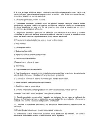 4. Activos recibidos a título de leasing, clasificados según la naturaleza del contrato y el tipo de
bienes, indicando para cada caso el plazo acordado, el número y valor de los cánones pendientes y
el monto de la opción de compra respectiva.

5. Activos no operativos o puestos en venta.

6. Obligaciones financieras, indicando: monto del principal; intereses causados; tasas de interés;
vencimientos; garantías; condiciones relativas a dividendos, capital de trabajo, etc.; instalamentos
de deuda pagaderos en cada uno de los próximos cinco años y obligaciones en mora y
compromisos que se espera refinanciar.

7. Obligaciones laborales y pensiones de jubilación, con indicación de sus clases y cuantías.
Tratándose de pensiones se debe revelar el número de personas cobijadas, el método actuarial
usado, los beneficios cubiertos y el movimiento de las cuentas respectivas.

8. Financiamiento a través de bonos, caso en el cual se debe indicar:

a) Valor nominal.

b) Primas y descuentos.

c) Carácter de la emisión.

d) Monto total tanto autorizado como emitido.

e) Plazo máximo de redención.

f) Tasa de interés y forma de pago.

g) Garantías y,

h) Estipulaciones sobre su cancelación.

9. En el financiamiento mediante bonos obligatoriamente convertibles en acciones se debe revelar
además de la información indicada en el numeral anterior, la siguiente:

a) El número de acciones en reserva disponibles para atender la conversión.

b) Bases utilizadas para fijar el precio de conversión.

c) Condiciones para su conversión y,

d) Aumento del capital suscrito originado en conversiones realizadas durante el ejercicio.

10. Origen y naturaleza de las principales contingencias probables.

11. Capital proyectado, comprometido y pagado, con indicación de sus clases y explicando los
derechos preferenciales; primas en colocación; aportes readquiridos o amortizados informando su
cantidad, valor nominal y costo de readquisición o amortización.

12. Utilidades o excedentes apropiados y no apropiados. Revalorización o desvalorización del
patrimonio.

13. Dividendos, participaciones o excedentes por pagar en especie.

14. Preferencias y otras restricciones existentes sobre distribución de utilidades. En cuanto a
remesas de las mismas al exterior se debe indicar el efecto impositivo.
 