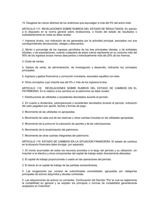 15. Desglose de rubros distintos de los anteriores que equivalgan a más del 5% del activo total.

ARTICULO 117. REVELACIONES SOBRE RUBROS DEL ESTADO DE RESULTADOS. En adición
a lo dispuesto en la norma general sobre revelaciones, a través del estado de resultados o
subsidiariamente en notas se debe revelar:

1. Ingresos brutos, con indicación de los generados por la actividad principal, asociados con sus
correspondientes devoluciones, rebajas y descuentos.

2. Monto o porcentaje de los ingresos percibidos de los tres principales clientes, o de entidades
oficiales, o de exportaciones, cuando cualquiera de estos rubros represente en su conjunto más del
50% de los ingresos brutos menos descuentos o individualmente más del 20% de los mismos.

3. Costo de ventas.

4. Gastos de venta, de administración, de investigación y desarrollo, indicando los conceptos
principales.

5. Ingresos y gastos financieros y corrección monetaria, asociados aquéllos con ésta.

6. Otros conceptos cuyo importe sea del 5% o más de los ingresos brutos.

ARTICULO 118. REVELACIONES SOBRE RUBROS DEL ESTADO DE CAMBIOS EN EL
PATRIMONIO. En lo relativo a los cambios en el patrimonio se debe revelar:

1. Distribuciones de utilidades o excedentes decretados durante el período.

2. En cuanto a dividendos, participaciones o excedentes decretados durante el período, indicación
del valor pagadero por aporte, fechas y formas de pago.

3. Movimiento de las utilidades no apropiadas.

4. Movimiento de cada una de las reservas u otras cuentas incluidas en las utilidades apropiadas.

5. Movimiento de la prima en la colocación de aportes y de las valorizaciones.

6. Movimiento de la revalorización del patrimonio.

7. Movimiento de otras cuentas integrantes del patrimonio.

ARTICULO 119. ESTADO DE CAMBIOS EN LA SITUACION FINANCIERA. El estado de cambios
en la situación financiera debe divulgar, por separado:

1. El monto acumulado de todos los recursos provistos a lo largo del período y su utilización, sin
importar si el efectivo y otros componentes del capital de trabajo están directamente afectados.

2. El capital de trabajo proporcionado o usado en las operaciones del período.

3. El efecto en el capital de trabajo de las partidas extraordinarias.

4. Las erogaciones por compra de subordinadas consolidadas, agrupadas por categorías
principales de activos adquiridos y deudas contraídas.

5. Las adquisiciones de activos no corrientes. Continuación del Decreto "Por el cual se reglamenta
la contabilidad en general y se expiden los principios o normas de contabilidad generalmente
aceptados en Colombia".
 