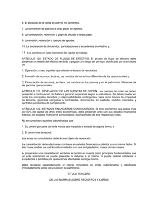 6. El producto de la venta de activos no corrientes.

7. La conversión de pasivos a largo plazo en aportes.

8. La contratación, redención o pago de deudas a largo plazo.

9. La emisión, redención o compra de aportes.

10. La declaración de dividendos, participaciones o excedentes en efectivo y,

11. Los cambios en cada elemento del capital de trabajo.
ARTICULO 120. ESTADO DE FLUJOS DE EFECTIVO. El estado de flujos de efectivo debe
presentar un detalle del efectivo recibido o pagado a lo largo del período, clasificado por actividades
de:

1) Operación, o sea, aquéllas que afectan el estado de resultados.

2) Inversión de recursos, ésto es, los cambios de los activos diferentes de los operacionales y,

3) Financiación de recursos, es decir, los cambios en los pasivos y en el patrimonio diferentes de
las partidas operacionales.

ARTICULO 121. REVELACION DE LAS CUENTAS DE ORDEN. Las cuentas de orden se deben
presentar a continuación del balance general, separadas según su naturaleza. Se deben revelar en
notas los principales derechos y responsabilidades contingentes, tales como bienes de propiedad
de terceros, garantías otorgadas o contratadas, documentos en custodia, pedidos colocados y
contratos pendientes de cumplimiento.

ARTICULO 122. ESTADOS FINANCIEROS CONSOLIDADOS. El ente económico que posea más
del 50% del capital de otros entes económicos, debe presentar junto con sus estados financieros
básicos, los estados financieros consolidados, acompañados de sus respectivas notas.

No se consolidan aquellos subordinados que:

1. Su control por parte del ente matriz sea impedido o evitado de alguna forma, o

2. El control sea temporal.

Los entes no consolidados deberán ser objeto de revelación.

La consolidación debe efectuarse con base en estados financieros cortados a una misma fecha. Si
ello no es posible, se podrán utilizar estados con una antigüedad no mayor de tres meses.

Al prepararse una consolidación contable se tendrá en cuenta como principios fundamentales que
un ente económico no puede poseerse ni deberse a sí mismo, ni puede realizar utilidades o
excedentes o pérdidas por operaciones efectuadas consigo mismo.

Debe revelarse separadamente el interés minoritario en entes subordinados y clasificarlo
inmediatamente antes de la sección de patrimonio.

                                         TITULO TERCERO

                        DE LAS NORMAS SOBRE REGISTROS Y LIBROS
 