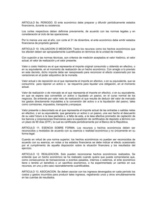 ARTICULO 9o. PERIODO. El ente económico debe preparar y difundir periódicamente estados
financieros, durante su existencia.

Los cortes respectivos deben definirse previamente, de acuerdo con las normas legales y en
consideración al ciclo de las operaciones.

Por lo menos una vez al año, con corte al 31 de diciembre, el ente económico debe emitir estados
financieros de propósito general.

ARTICULO 10. VALUACION O MEDICION. Tanto los recursos como los hechos económicos que
los afecten deben ser apropiadamente cuantificados en términos de la unidad de medida.

Con sujeción a las normas técnicas, son criterios de medición aceptados el valor histórico, el valor
actual, el valor de realización y el valor presente.

Valor o costo histórico es el que representa el importe original consumido u obtenido en efectivo, o
en su equivalente, en el momento de realización de un hecho económico. Con arreglo a lo previsto
en este decreto, dicho importe debe ser reexpresado para reconocer el efecto ocasionado por las
variaciones en el poder adquisitivo de la moneda.

Valor actual o de reposición es el que representa el importe en efectivo, o en su equivalente, que se
consumiría para reponer un activo o se requeriría para liquidar una obligación, en el momento
actual.

Valor de realización o de mercado es el que representa el importe en efectivo, o en su equivalente,
en que se espera sea convertido un activo o liquidado un pasivo, en el curso normal de los
negocios. Se entiende por valor neto de realización el que resulta de deducir del valor de mercado
los gastos directamente imputables a la conversión del activo o a la liquidación del pasivo, tales
como comisiones, impuestos, transporte y empaque.

Valor presente o descontado es el que representa el importe actual de las entradas o salidas netas
en efectivo, o en su equivalente, que generaría un activo o un pasivo, una vez hecho el descuento
de su valor futuro a la tasa pactada o, a falta de esta, a la tasa efectiva promedio de captación de
los bancos y corporaciones financieras para la expedición de certificados de depósito a término con
un plazo de 90 días (DTF), la cual es certificada periódicamente por el Banco de la República.

ARTICULO 11. ESENCIA SOBRE FORMA. Los recursos y hechos económicos deben ser
reconocidos y revelados de acuerdo con su esencia o realidad económica y no únicamente en su
forma legal.

Cuando en virtud de una norma superior, los hechos económicos no puedan ser reconocidos de
acuerdo con su esencia, en notas a los estados financieros se debe indicar el efecto ocasionado
por el cumplimiento de aquella disposición sobre la situación financiera y los resultados del
ejercicio.

ARTICULO 12. REALIZACION. Solo pueden reconocerse hechos económicos realizados. Se
entiende que un hecho económico se ha realizado cuando quiera que pueda comprobarse que,
como consecuencia de transacciones o eventos pasados, internos o externos, el ente económico
tiene o tendrá un beneficio o un sacrificio económico, o ha experimentado un cambio en sus
recursos, en uno y otro caso razonablemente cuantificables.

ARTICULO 13. ASOCIACION. Se deben asociar con los ingresos devengados en cada período los
costos y gastos incurridos para producir tales ingresos, registrando unos y otros simultáneamente
en las cuentas de resultados.
 