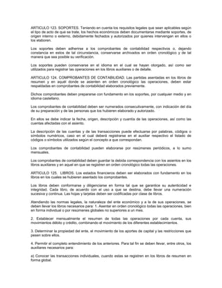 ARTICULO 123. SOPORTES. Teniendo en cuenta los requisitos legales que sean aplicables según
el tipo de acto de que se trate, los hechos económicos deben documentarse mediante soportes, de
origen interno o externo, debidamente fechados y autorizados por quienes intervengan en ellos o
los elaboren.

Los soportes deben adherirse a los comprobantes de contabilidad respectivos o, dejando
constancia en estos de tal circunstancia, conservarse archivados en orden cronológico y de tal
manera que sea posible su verificación.

Los soportes pueden conservarse en el idioma en el cual se hayan otorgado, así como ser
utilizados para registrar las operaciones en los libros auxiliares o de detalle.

ARTICULO 124. COMPROBANTES DE CONTABILIDAD. Las partidas asentadas en los libros de
resumen y en aquél donde se asienten en orden cronológico las operaciones, deben estar
respaldadas en comprobantes de contabilidad elaborados previamente.

Dichos comprobantes deben prepararse con fundamento en los soportes, por cualquier medio y en
idioma castellano.

Los comprobantes de contabilidad deben ser numerados consecutivamente, con indicación del día
de su preparación y de las personas que los hubieren elaborado y autorizado.

En ellos se debe indicar la fecha, origen, descripción y cuantía de las operaciones, así como las
cuentas afectadas con el asiento.

La descripción de las cuentas y de las transacciones puede efectuarse por palabras, códigos o
símbolos numéricos, caso en el cual deberá registrarse en el auxiliar respectivo el listado de
códigos o símbolos utilizados según el concepto a que correspondan.

Los comprobantes de contabilidad pueden elaborarse por resúmenes periódicos, a lo sumo
mensuales.

Los comprobantes de contabilidad deben guardar la debida correspondencia con los asientos en los
libros auxiliares y en aquel en que se registren en orden cronológico todas las operaciones.

ARTICULO 125. LIBROS. Los estados financieros deben ser elaborados con fundamento en los
libros en los cuales se hubieren asentado los comprobantes.

Los libros deben conformarse y diligenciarse en forma tal que se garantice su autenticidad e
integridad. Cada libro, de acuerdo con el uso a que se destina, debe llevar una numeración
sucesiva y continua. Las hojas y tarjetas deben ser codificadas por clase de libros.

Atendiendo las normas legales, la naturaleza del ente económico y a la de sus operaciones, se
deben llevar los libros necesarios para: 1. Asentar en orden cronológico todas las operaciones, bien
en forma individual o por resúmenes globales no superiores a un mes.

2. Establecer mensualmente el resumen de todas las operaciones por cada cuenta, sus
movimientos débito y crédito, combinando el movimiento de los diferentes establecimientos.

3. Determinar la propiedad del ente, el movimiento de los aportes de capital y las restricciones que
pesen sobre ellos.

4. Permitir el completo entendimiento de los anteriores. Para tal fin se deben llevar, entre otros, los
auxiliares necesarios para:

a) Conocer las transacciones individuales, cuando estas se registren en los libros de resumen en
forma global.
 