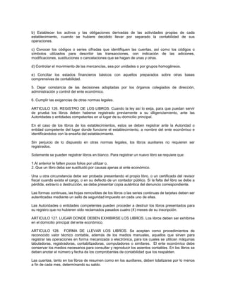 b) Establecer los activos y las obligaciones derivadas de las actividades propias de cada
establecimiento, cuando se hubiere decidido llevar por separado la contabilidad de sus
operaciones.

c) Conocer los códigos o series cifradas que identifiquen las cuentas, así como los códigos o
símbolos utilizados para describir las transacciones, con indicación de las adiciones,
modificaciones, sustituciones o cancelaciones que se hagan de unas y otras.

d) Controlar el movimiento de las mercancías, sea por unidades o por grupos homogéneos.

e) Conciliar los estados financieros básicos con aquellos preparados sobre otras bases
comprensivas de contabilidad.

5. Dejar constancia de las decisiones adoptadas por los órganos colegiados de dirección,
administración y control del ente económico.

6. Cumplir las exigencias de otras normas legales.

ARTICULO 126. REGISTRO DE LOS LIBROS. Cuando la ley así lo exija, para que puedan servir
de prueba los libros deben haberse registrado previamente a su diligenciamiento, ante las
Autoridades o entidades competentes en el lugar de su domicilio principal.

En el caso de los libros de los establecimientos, estos se deben registrar ante la Autoridad o
entidad competente del lugar donde funcione el establecimiento, a nombre del ente económico e
identificándolos con la enseña del establecimiento.

Sin perjuicio de lo dispuesto en otras normas legales, los libros auxiliares no requieren ser
registrados.

Solamente se pueden registrar libros en blanco. Para registrar un nuevo libro se requiere que:

1.Al anterior le falten pocos folios por utilizar o,
2. Que un libro deba ser sustituido por causas ajenas al ente económico.

Una u otra circunstancia debe ser probada presentando el propio libro, o un certificado del revisor
fiscal cuando exista el cargo, o en su defecto de un contador público. Si la falta del libro se debe a
pérdida, extravío o destrucción, se debe presentar copia auténtica del denuncio correspondiente.

Las formas continuas, las hojas removibles de los libros o las series continuas de tarjetas deben ser
autenticadas mediante un sello de seguridad impuesto en cada uno de ellas.

Las Autoridades o entidades competentes pueden proceder a destruir los libros presentados para
su registro que no hubieren sido reclamados pasados cuatro (4) meses de su inscripción.

ARTICULO 127. LUGAR DONDE DEBEN EXHIBIRSE LOS LIBROS. Los libros deben ser exhibirse
en el domicilio principal del ente económico.

ARTICULO 128. FORMA DE LLEVAR LOS LIBROS. Se aceptan como procedimientos de
reconocido valor técnico contable, además de los medios manuales, aquellos que sirven para
registrar las operaciones en forma mecanizada o electrónica, para los cuales se utilicen máquinas
tabuladoras, registradoras, contabilizadoras, computadores o similares. El ente económico debe
conservar los medios necesarios para consultar y reproducir los asientos contables. En los libros se
deben anotar el número y fecha de los comprobantes de contabilidad que los respalden.

Las cuentas, tanto en los libros de resumen como en los auxiliares, deben totalizarse por lo menos
a fin de cada mes, determinando su saldo.
 