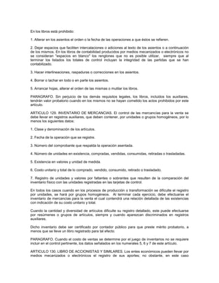 En los libros está prohibido:

1. Alterar en los asientos el orden o la fecha de las operaciones a que éstos se refieren.

2. Dejar espacios que faciliten intercalaciones o adiciones al texto de los asientos o a continuación
de los mismos. En los libros de contabilidad producidos por medios mecanizados o electrónicos no
se consideran "espacios en blanco" los renglones que no es posible utilizar, siempre que al
terminar los listados los totales de control incluyan la integridad de las partidas que se han
contabilizado.

3. Hacer interlineaciones, raspaduras o correcciones en los asientos.

4. Borrar o tachar en todo o en parte los asientos.

5. Arrancar hojas, alterar el orden de las mismas o mutilar los libros.

PARAGRAFO. Sin perjuicio de los demás requisitos legales, los libros, incluidos los auxiliares,
tendrán valor probatorio cuando en los mismos no se hayan cometido los actos prohibidos por este
artículo.

ARTICULO 129. INVENTARIO DE MERCANCIAS. El control de las mercancías para la venta se
debe llevar en registros auxiliares, que deben contener, por unidades o grupos homogéneos, por lo
menos los siguientes datos:

1. Clase y denominación de los artículos.

2. Fecha de la operación que se registre.

3. Número del comprobante que respalda la operación asentada.

4. Número de unidades en existencia, compradas, vendidas, consumidas, retiradas o trasladadas.

5. Existencia en valores y unidad de medida.

6. Costo unitario y total de lo comprado, vendido, consumido, retirado o trasladado.

7. Registro de unidades y valores por faltantes o sobrantes que resulten de la comparación del
inventario físico con las unidades registradas en las tarjetas de control.

En todos los casos cuando en los procesos de producción o transformación se dificulte el registro
por unidades, se hará por grupos homogéneos. Al terminar cada ejercicio, debe efectuarse el
inventario de mercancías para la venta el cual contendrá una relación detallada de las existencias
con indicación de su costo unitario y total.

Cuando la cantidad y diversidad de artículos dificulte su registro detallado, este puede efectuarse
por resúmenes o grupos de artículos, siempre y cuando aparezcan discriminados en registros
auxiliares.

Dicho inventario debe ser certificado por contador público para que preste mérito probatorio, a
menos que se lleve un libro registrado para tal efecto.

PARAGRAFO. Cuando el costo de ventas se determine por el juego de inventarios no se requiere
incluir en el control pertinente, los datos señalados en los numerales 5, 6 y 7 de este artículo.

ARTICULO 130. LIBRO DE ACCIONISTAS Y SIMILARES. Los entes económicos pueden llevar por
medios mecanizados o electrónicos el registro de sus aportes; no obstante, en este caso
 