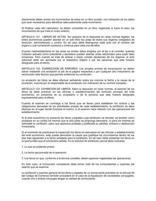 diariamente deben anotar los movimientos de estos en un libro auxiliar, con indicación de los datos
que sean necesarios para identificar adecuadamente cada movimiento.

Al finalizar cada año calendario, se deben consolidar en un libro, registrado si fuere el caso, los
movimientos de que trata el inciso anterior.

ARTICULO 131. LIBROS DE ACTAS. Sin perjuicio de lo dispuesto en otras normas legales, los
entes económicos pueden asentar en un solo libro las actas de todos sus órganos colegiados de
dirección, administración y control. En tal caso debe distinguirse cada acta con el nombre del
órgano y una numeración sucesiva y continua para cada uno de ellos.

Cuando inadvertidamente en las actas se omitan datos exigidos por la ley o el contrato, quienes
hubieren actuado como presidente y secretario pueden asentar actas adicionales para suplir tales
omisiones. Pero cuando se trate de aclarar o hacer constar decisiones de los órganos, el acta
adicional debe ser aprobada por el respectivo órgano o por las personas que este hubiere
designado para el efecto.

ARTICULO 132. CORRECCION DE ERRORES. Los simples errores de transcripción se deben
salvar mediante una anotación al pié de la página respectiva o por cualquier otro mecanismo de
reconocido valor técnico que permita evidenciar su corrección.

La anulación de folios se debe efectuar señalando sobre los mismos la fecha y la causa de la
anulación, suscrita por el responsable de la anotación con indicación de su nombre completo.

ARTICULO 133. EXHIBICION DE LIBROS. Salvo lo dispuesto en otras normas, el examen de los
libros se debe practicar en las oficinas o establecimientos del domicilio principal del ente
económico, en presencia de su propietario o de la persona que este hubiere designado
expresamente para el efecto.

Cuando el examen se contraiga a los libros que se lleven para establecer los activos y las
obligaciones derivadas de las actividades propias de cada establecimiento, la exhibición se debe
efectuar en el lugar donde funcione el mismo, si el examen hace relación con las operaciones del
establecimiento.

Si el ente económico no presenta los libros y papeles cuya exhibición se decreta, se tendrán como
probados en su contra los hechos que la otra parte se proponga demostrar, si para los mismos es
admisible la confesión, salvo que aparezca probada y justificada su pérdida, extravío o destrucción
involuntaria.

Si al momento de practicarse la inspección los libros no estuvieren en las oficinas o establecimiento
del ente económico, este puede demostrar la causa que justifique tal circunstancia dentro de los
tres días siguientes a la fecha señalada para la exhibición. En tal caso debe presentar los libros en
la oportunidad que el funcionario señale. En la solicitud de exhibición parcial debe indicarse:

1. Lo que se pretende probar.

2. La fecha aproximada de la operación.

3. Los libros en que, conforme a la técnica contable, deben aparecer registradas las operaciones.

En todo caso, el funcionario competente debe tomar nota de los comprobantes y soportes del
asiento que se examine.

La exhibición y examen general de los libros y papeles de un comerciante previstos en el artículo 64
del Código de Comercio también procederá en el caso de la liquidación de sociedades conyugales,
cuando uno o ambos cónyuges tengan la calidad de comerciante.
 