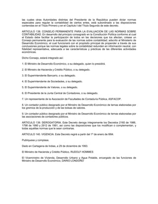 las cuales otras Autoridades distintas del Presidente de la República pueden dictar normas
especiales para regular la contabilidad de ciertos entes, está subordinado a las disposiciones
contenidas en el Título Primero y en el Capítulo I del Título Segundo de este decreto.

ARTICULO 138. CONSEJO PERMANENTE PARA LA EVALUACION DE LAS NORMAS SOBRE
CONTABILIDAD. En desarrollo del principio consagrado en la Constitución Política conforme al cual
el Estado debe facilitar la participación de todos en las decisiones que los afectan, créase un
Consejo permanente para la evaluación de las normas sobre contabilidad, adscrito al Ministerio de
Desarrollo Económico, el cual funcionará con el propósito principal de propender a través de sus
conclusiones porque las normas legales sobre la contabilidad redunden en información neutral, con
fidelidad representativa, adecuada a las características y prácticas de las diferentes actividades
económicas.

Dicho Consejo, estará integrado así:

1. El Ministro de Desarrollo Económico, o su delegado, quien lo presidirá.

2. El Ministro de Hacienda y Crédito Público, o su delegado.

3. El Superintendente Bancario, o su delegado.

4. El Superintendente de Sociedades, o su delegado.

5. El Superintendente de Valores, o su delegado.

6. El Presidente de la Junta Central de Contadores, o su delegado.

7. Un representante de la Asociación de Facultades de Contaduría Pública, ASFACOP.

8. Un contador público designado por el Ministro de Desarrollo Económico de ternas elaboradas por
los gremios de la producción y de las bolsas de valores.

9. Un contador público designado por el Ministro de Desarrollo Económico de ternas elaboradas por
las asociaciones de contadores públicos.

ARTICULO 139. DEROGATORIA. Este Decreto deroga íntegramente los Decretos 2160 de 1986,
1798 de 1990 y 2912 de 1991, así como las disposiciones que los modifican o complementan, y
todas aquéllas normas que le sean contrarias.

ARTICULO 140. VIGENCIA. Este Decreto regirá a partir del 1º de enero de l994.

Publíquese y cúmplase.

Dado en Cartagena de Indias, a 29 de diciembre de 1993.

El Ministro de Hacienda y Crédito Público, RUDOLF HOMMES

El Viceministro de Vivienda, Desarrollo Urbano y Agua Potable, encargado de las funciones de
Ministro de Desarrollo Económico, DARIO LONDOÑO
 