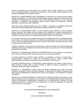 Cuando una partida no se pueda asociar con un ingreso, costo o gasto, correlativo y se concluya
que no generará beneficios o sacrificios económicos en otros períodos, debe registrarse en las
cuentas de resultados en el período corriente.

ARTICULO 14. MANTENIMIENTO DEL PATRIMONIO. Se entiende que un ente económico obtiene
utilidad, o excedentes, en un período únicamente después de que su patrimonio al inicio del mismo,
excluidas las transferencias de recursos a otros entes realizadas conforme a la ley, haya sido
mantenido o recuperado. Esta evaluación puede hacerse respecto del patrimonio financiero
(aportado) o del patrimonio físico (operativo).

Salvo que normas superiores exijan otra cosa, la utilidad, o excedente, se establece respecto del
patrimonio financiero debidamente actualizado para reflejar el efecto de la inflación.

ARTICULO 15. REVELACION PLENA. El ente económico debe informar en forma completa,
aunque resumida, todo aquello que sea necesario para comprender y evaluar correctamente su
situación financiera, los cambios que ésta hubiere experimentado, los cambios en el patrimonio, el
resultado de sus operaciones y su capacidad para generar flujos futuros de efectivo.

La norma de revelación plena se satisface a través de los estados financieros de propósito general,
de las notas a los estados financieros, de información suplementaria y de otros informes, tales
como el informe de los administradores sobre la situación económica y financiera del ente y sobre
lo adecuado de su control interno.

También contribuyen a ese propósito los dictámenes o informes emitidos por personas legalmente
habilitadas para ello que hubieren examinado la información con sujeción a las normas de auditoría
generalmente aceptadas.

ARTICULO 16. IMPORTANCIA RELATIVA O MATERIALIDAD. El reconocimiento y presentación
de los hechos económicos debe hacerse de acuerdo con su importancia relativa.

Un hecho económico es material cuando, debido a su naturaleza o cuantía, su conocimiento o
desconocimiento, teniendo en cuenta las circunstancias que lo rodean, puede alterar
significativamente las decisiones económicas de los usuarios de la información.

Al preparar estados financieros, la materialidad se debe determinar con relación al activo total, al
activo corriente, al pasivo total, al pasivo corriente, al capital de trabajo, al patrimonio o a los
resultados del ejercicio, según corresponda.

ARTICULO 17. PRUDENCIA. Cuando quiera que existan dificultades para medir de manera
confiable y verificable un hecho económico realizado, se debe optar por registrar la alternativa que
tenga menos probabilidades de sobrestimar los activos y los ingresos, o de subestimar los pasivos
y los gastos.

ARTICULO 18. CARACTERISTICAS Y PRACTICAS DE CADA ACTIVIDAD. Procurando en todo
caso la satisfacción de las cualidades de la información, la contabilidad debe diseñarse teniendo en
cuenta las limitaciones razonablemente impuestas por las características y prácticas de cada
actividad, tales como la naturaleza de sus operaciones, su ubicación geográfica, su desarrollo
social, económico y tecnológico.

                                          CAPITULO IV

                     DE LOS ESTADOS FINANCIEROS Y SUS ELEMENTOS

                                           SECCION I

                                DE LOS ESTADOS FINANCIEROS
 