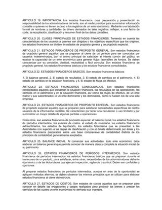 ARTICULO 19. IMPORTANCIA. Los estados financieros, cuya preparación y presentación es
responsabilidad de los administradores del ente, son el medio principal para suministrar información
contable a quienes no tienen acceso a los registros de un ente económico. Mediante una tabulación
formal de nombres y cantidades de dinero derivados de tales registros, reflejan, a una fecha de
corte, la recopilación, clasificación y resumen final de los datos contables.

ARTICULO 20. CLASES PRINCIPALES DE ESTADOS FINANCIEROS. Teniendo en cuenta las
características de los usuarios a quienes van dirigidos o los objetivos específicos que los originan,
los estados financieros se dividen en estados de propósito general y de propósito especial.

ARTICULO 21. ESTADOS FINANCIEROS DE PROPOSITO GENERAL. Son estados financieros
de propósito general aquellos que se preparan al cierre de un período para ser conocidos por
usuarios indeterminados, con el ánimo principal de satisfacer el interés común del público en
evaluar la capacidad de un ente económico para generar flujos favorables de fondos. Se deben
caracterizar por su concisión, claridad, neutralidad y fácil consulta. Son estados financieros de
propósito general, los estados financieros básicos y los estados financieros consolidados.

ARTICULO 22. ESTADOS FINANCIEROS BASICOS. Son estados financieros básicos:

1. El balance general. 2. El estado de resultados. 3. El estado de cambios en el patrimonio. 4. El
estado de cambios en la situación financiera, y 5. El estado de flujos de efectivo.

ARTICULO 23. ESTADOS FINANCIEROS CONSOLIDADOS. Son estados financieros
consolidados aquellos que presentan la situación financiera, los resultados de las operaciones, los
cambios en el patrimonio y en la situación financiera, así como los flujos de efectivo, de un ente
matriz y sus subordinados, o un ente dominante y los dominados, como si fuesen los de una sola
empresa.

ARTICULO 24. ESTADOS FINANCIEROS DE PROPOSITO ESPECIAL. Son estados financieros
de propósito especial aquellos que se preparan para satisfacer necesidades específicas de ciertos
usuarios de la información contable. Se caracterizan por tener una circulación o uso limitado y por
suministrar un mayor detalle de algunas partidas u operaciones.

Entre otros, son estados financieros de propósito especial: el balance inicial, los estados financieros
de períodos intermedios, los estados de costos, el estado de inventario, los estados financieros
extraordinarios, los estados de liquidación, los estados financieros que se presentan a las
Autoridades con sujeción a las reglas de clasificación y con el detalle determinado por éstas y los
estados financieros preparados sobre una base comprensiva de contabilidad distinta de los
principios de contabilidad generalmente aceptados.

ARTICULO 25. BALANCE INICIAL. Al comenzar sus actividades, todo ente económico debe
elaborar un balance general que permita conocer de manera clara y completa la situación inicial de
su patrimonio.

ARTICULO 26. ESTADOS FINANCIEROS DE PERIODOS INTERMEDIOS. Son estados
financieros de períodos intermedios los estados financieros básicos que se preparan durante el
transcurso de un período, para satisfacer, entre otras, necesidades de los administradores del ente
económico o de las Autoridades que ejercen inspección, vigilancia o control. Deben ser confiables y
oportunos.

Al preparar estados financieros de períodos intermedios, aunque en aras de la oportunidad se
apliquen métodos alternos, se deben observar los mismos principios que se utilizan para elaborar
estados financieros al cierre del ejercicio.

ARTICULO 27. ESTADOS DE COSTOS. Son estados de costos aquellos que se preparan para
conocer en detalle las erogaciones y cargos realizados para producir los bienes o prestar los
servicios de los cuales un ente económico ha derivado sus ingresos.
 