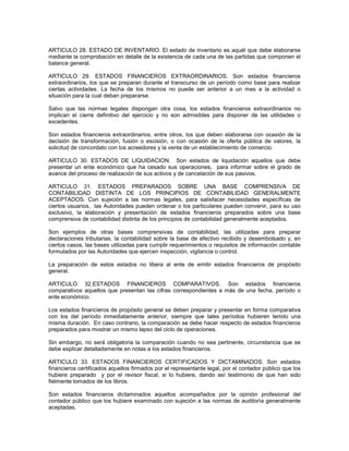 ARTICULO 28. ESTADO DE INVENTARIO. El estado de inventario es aquél que debe elaborarse
mediante la comprobación en detalle de la existencia de cada una de las partidas que componen el
balance general.

ARTICULO 29. ESTADOS FINANCIEROS EXTRAORDINARIOS. Son estados financieros
extraordinarios, los que se preparan durante el transcurso de un período como base para realizar
ciertas actividades. La fecha de los mismos no puede ser anterior a un mes a la actividad o
situación para la cual deban prepararse.

Salvo que las normas legales dispongan otra cosa, los estados financieros extraordinarios no
implican el cierre definitivo del ejercicio y no son admisibles para disponer de las utilidades o
excedentes.

Son estados financieros extraordinarios, entre otros, los que deben elaborarse con ocasión de la
decisión de transformación, fusión o escisión, o con ocasión de la oferta pública de valores, la
solicitud de concordato con los acreedores y la venta de un establecimiento de comercio.

ARTICULO 30. ESTADOS DE LIQUIDACION. Son estados de liquidación aquellos que debe
presentar un ente económico que ha cesado sus operaciones, para informar sobre el grado de
avance del proceso de realización de sus activos y de cancelación de sus pasivos.

ARTICULO 31. ESTADOS PREPARADOS SOBRE UNA BASE COMPRENSIVA DE
CONTABILIDAD DISTINTA DE LOS PRINCIPIOS DE CONTABILIDAD GENERALMENTE
ACEPTADOS. Con sujeción a las normas legales, para satisfacer necesidades específicas de
ciertos usuarios, las Autoridades pueden ordenar o los particulares pueden convenir, para su uso
exclusivo, la elaboración y presentación de estados financieros preparados sobre una base
comprensiva de contabilidad distinta de los principios de contabilidad generalmente aceptados.

Son ejemplos de otras bases comprensivas de contabilidad, las utilizadas para preparar
declaraciones tributarias, la contabilidad sobre la base de efectivo recibido y desembolsado y, en
ciertos casos, las bases utilizadas para cumplir requerimientos o requisitos de información contable
formulados por las Autoridades que ejercen inspección, vigilancia o control.

La preparación de estos estados no libera al ente de emitir estados financieros de propósito
general.

ARTICULO 32.ESTADOS FINANCIEROS COMPARATIVOS. Son estados financieros
comparativos aquellos que presentan las cifras correspondientes a más de una fecha, período o
ente económico.

Los estados financieros de propósito general se deben preparar y presentar en forma comparativa
con los del período inmediatamente anterior, siempre que tales períodos hubieren tenido una
misma duración. En caso contrario, la comparación se debe hacer respecto de estados financieros
preparados para mostrar un mismo lapso del ciclo de operaciones.

Sin embargo, no será obligatoria la comparación cuando no sea pertinente, circunstancia que se
debe explicar detalladamente en notas a los estados financieros.

ARTICULO 33. ESTADOS FINANCIEROS CERTIFICADOS Y DICTAMINADOS. Son estados
financieros certificados aquellos firmados por el representante legal, por el contador público que los
hubiere preparado y por el revisor fiscal, si lo hubiere, dando así testimonio de que han sido
fielmente tomados de los libros.

Son estados financieros dictaminados aquellos acompañados por la opinión profesional del
contador público que los hubiere examinado con sujeción a las normas de auditoría generalmente
aceptadas.
 