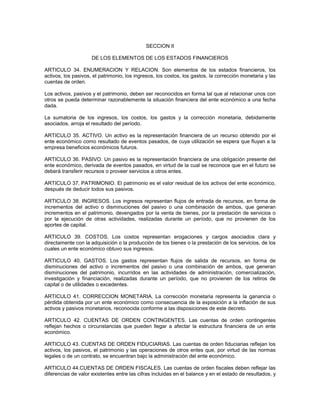 SECCION II

                     DE LOS ELEMENTOS DE LOS ESTADOS FINANCIEROS

ARTICULO 34. ENUMERACION Y RELACION. Son elementos de los estados financieros, los
activos, los pasivos, el patrimonio, los ingresos, los costos, los gastos, la corrección monetaria y las
cuentas de orden.

Los activos, pasivos y el patrimonio, deben ser reconocidos en forma tal que al relacionar unos con
otros se pueda determinar razonablemente la situación financiera del ente económico a una fecha
dada.

La sumatoria de los ingresos, los costos, los gastos y la corrección monetaria, debidamente
asociados, arroja el resultado del período.

ARTICULO 35. ACTIVO. Un activo es la representación financiera de un recurso obtenido por el
ente económico como resultado de eventos pasados, de cuya utilización se espera que fluyan a la
empresa beneficios económicos futuros.

ARTICULO 36. PASIVO. Un pasivo es la representación financiera de una obligación presente del
ente económico, derivada de eventos pasados, en virtud de la cual se reconoce que en el futuro se
deberá transferir recursos o proveer servicios a otros entes.

ARTICULO 37. PATRIMONIO. El patrimonio es el valor residual de los activos del ente económico,
después de deducir todos sus pasivos.

ARTICULO 38. INGRESOS. Los ingresos representan flujos de entrada de recursos, en forma de
incrementos del activo o disminuciones del pasivo o una combinación de ambos, que generan
incrementos en el patrimonio, devengados por la venta de bienes, por la prestación de servicios o
por la ejecución de otras actividades, realizadas durante un período, que no provienen de los
aportes de capital.

ARTICULO 39. COSTOS. Los costos representan erogaciones y cargos asociados clara y
directamente con la adquisición o la producción de los bienes o la prestación de los servicios, de los
cuales un ente económico obtuvo sus ingresos.

ARTICULO 40. GASTOS. Los gastos representan flujos de salida de recursos, en forma de
disminuciones del activo o incrementos del pasivo o una combinación de ambos, que generan
disminuciones del patrimonio, incurridos en las actividades de administración, comercialización,
investigación y financiación, realizadas durante un período, que no provienen de los retiros de
capital o de utilidades o excedentes.

ARTICULO 41. CORRECCION MONETARIA. La corrección monetaria representa la ganancia o
pérdida obtenida por un ente económico como consecuencia de la exposición a la inflación de sus
activos y pasivos monetarios, reconocida conforme a las disposiciones de este decreto.

ARTICULO 42. CUENTAS DE ORDEN CONTINGENTES. Las cuentas de orden contingentes
reflejan hechos o circunstancias que pueden llegar a afectar la estructura financiera de un ente
económico.

ARTICULO 43. CUENTAS DE ORDEN FIDUCIARIAS. Las cuentas de orden fiduciarias reflejan los
activos, los pasivos, el patrimonio y las operaciones de otros entes que, por virtud de las normas
legales o de un contrato, se encuentran bajo la administración del ente económico.

ARTICULO 44.CUENTAS DE ORDEN FISCALES. Las cuentas de orden fiscales deben reflejar las
diferencias de valor existentes entre las cifras incluidas en el balance y en el estado de resultados, y
 