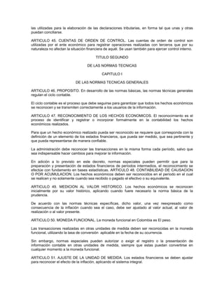 las utilizadas para la elaboración de las declaraciones tributarias, en forma tal que unas y otras
puedan conciliarse.

ARTICULO 45. CUENTAS DE ORDEN DE CONTROL. Las cuentas de orden de control son
utilizadas por el ente económico para registrar operaciones realizadas con terceros que por su
naturaleza no afectan la situación financiera de aquél. Se usan también para ejercer control interno.

                                        TITULO SEGUNDO

                                   DE LAS NORMAS TECNICAS

                                            CAPITULO I

                           DE LAS NORMAS TECNICAS GENERALES

ARTICULO 46. PROPOSITO. En desarrollo de las normas básicas, las normas técnicas generales
regulan el ciclo contable.

El ciclo contable es el proceso que debe seguirse para garantizar que todos los hechos económicos
se reconocen y se transmiten correctamente a los usuarios de la información.

ARTICULO 47. RECONOCIMIENTO DE LOS HECHOS ECONOMICOS. El reconocimiento es el
proceso de identificar y registrar o incorporar formalmente en la contabilidad los hechos
económicos realizados.

Para que un hecho económico realizado pueda ser reconocido se requiere que corresponda con la
definición de un elemento de los estados financieros, que pueda ser medido, que sea pertinente y
que pueda representarse de manera confiable.

La administración debe reconocer las transacciones en la misma forma cada período, salvo que
sea indispensable hacer cambios para mejorar la información.

En adición a lo previsto en este decreto, normas especiales pueden permitir que para la
preparación y presentación de estados financieros de períodos intermedios, el reconocimiento se
efectúe con fundamento en bases estadísticas. ARTICULO 48. CONTABILIDAD DE CAUSACION
O POR ACUMULACION. Los hechos económicos deben ser reconocidos en el período en el cual
se realicen y no solamente cuando sea recibido o pagado el efectivo o su equivalente.

ARTICULO 49. MEDICION AL VALOR HISTORICO. Los hechos económicos se reconocen
inicialmente por su valor histórico, aplicando cuando fuere necesario la norma básica de la
prudencia.

De acuerdo con las normas técnicas específicas, dicho valor, una vez reexpresado como
consecuencia de la inflación cuando sea el caso, debe ser ajustado al valor actual, al valor de
realización o al valor presente.

ARTICULO 50. MONEDA FUNCIONAL. La moneda funcional en Colombia es El peso.

Las transacciones realizadas en otras unidades de medida deben ser reconocidas en la moneda
funcional, utilizando la tasa de conversión aplicable en la fecha de su ocurrencia.

Sin embargo, normas especiales pueden autorizar o exigir el registro o la presentación de
información contable en otras unidades de medida, siempre que estas puedan convertirse en
cualquier momento a la moneda funcional.

ARTICULO 51. AJUSTE DE LA UNIDAD DE MEDIDA. Los estados financieros se deben ajustar
para reconocer el efecto de la inflación, aplicando el sistema integral.
 